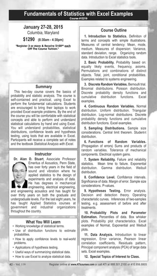 Fundamentals of Statistics with Excel Examples 
January 27-28, 2015 
Columbia, Maryland 
$1290 (8:30am - 4:30pm) 
Course # E219 
"Register 3 or More & Receive $10000 each 
Off The Course Tuition." 
Summary 
This two-day course covers the basics of 
probability and statistic analysis. The course is 
self-contained and practical, using Excel to 
perform the fundamental calculations. Students 
are encouraged to bring their laptops to work 
provided Excel example problems. By the end of 
the course you will be comfortable with statistical 
concepts and able to perform and understand 
statistical calculations by hand and using Excel. 
You will understand probabilities, statistical 
distributions, confidence levels and hypothesis 
testing, using tools that are available in Excel. 
Participants will receive a complete set of notes 
and the textbook Statistical Analysis with Excel. 
Instructor 
Dr. Alan D. Stuart, Associate Professor 
Emeritus of Acoustics, Penn State, 
has over forty years in the field of 
sound and vibration where he 
applied statistics to the design of 
experiments and analysis of data. 
He has degrees in mechanical 
engineering, electrical engineering, 
and engineering acoustics and has taught for 
over thirty years on both the graduate and 
undergraduate levels. For the last eight years, he 
has taught Applied Statistics courses at 
government and industrial organizations 
throughout the country. 
What You Will Learn 
• Working knowledge of statistical terms. 
• Use of distribution functions to estimate 
probabilities. 
• How to apply confidence levels to real-world 
problems. 
• Applications of hypothesis testing. 
• Useful ways of summarizing statistical data. 
• How to use Excel to analyze statistical data. 
Course Outline 
1. Introduction to Statistics. Definition of 
terms and concepts with simple illustrations. 
Measures of central tendency: Mean, mode, 
medium. Measures of dispersion: Variance, 
standard deviation, range. Organizing random 
data. Introduction to Excel statistics tools. 
2. Basic Probability. Probability based on: 
equally likely events, frequency, axioms. 
Permutations and combinations of distinct 
objects. Total, joint, conditional probabilities. 
Examples related to systems engineering. 
3. Discrete Random Variables. Bernoulli trial. 
Binomial distributions. Poisson distribution. 
Discrete probability density functions and 
cumulative distribution functions. Excel 
examples. 
4. Continuous Random Variables. Normal 
distribution. Uniform distribution. Triangular 
distribution. Log-normal distributions. Discrete 
probability density functions and cumulative 
distribution functions. Excel examples. 
5. Sampling Distributions. Sample size 
considerations. Central limit theorem. Student-t 
distribution. 
6. Functions of Random Variables. 
(Propagation of errors) Sums and products of 
random variables. Tolerance of mechanical 
components. Electrical system gains. 
7. System Reliability. Failure and reliability 
statistics. Mean time to failure. Exponential 
distribution. Gamma distribution. Weibull 
distribution. 
8. Confidence Level. Confidence intervals. 
Significance of data. Margin of error. Sample size 
considerations. P-values. 
9. Hypotheses Testing. Error analysis. 
Decision and detection theory. Operating 
characteristic curves. Inferences of two-samples 
testing, e.g. assessment of before and after 
treatments. 
10. Probability Plots and Parameter 
Estimation. Percentiles of data. Box whisker 
plots. Probability plot characteristics. Excel 
examples of Normal, Exponential and Weibull 
plots. 
11. Data Analysis. Introduction to linear 
regression, Error variance, Pearson linear 
correlation coefficients, Residuals pattern, 
Principal component analysis (PCA) of large data 
sets. Excel examples. 
12. Special Topics of Interest to Class. 
42 – Vol. 119 Register online at www.ATIcourses.com or call ATI at 888.501.2100 or 410.956.8805 
 