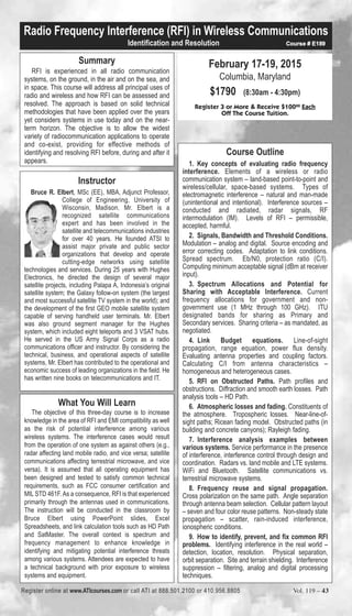 Radio Frequency Interference (RFI) in Wireless Communications 
Summary 
Identification and Resolution Course # E189 
RFI is experienced in all radio communication 
systems, on the ground, in the air and on the sea, and 
in space. This course will address all principal uses of 
radio and wireless and how RFI can be assessed and 
resolved. The approach is based on solid technical 
methodologies that have been applied over the years 
yet considers systems in use today and on the near-term 
horizon. The objective is to allow the widest 
variety of radiocommunication applications to operate 
and co-exist, providing for effective methods of 
identifying and resolving RFI before, during and after it 
appears. 
Instructor 
Bruce R. Elbert, MSc (EE), MBA, Adjunct Professor, 
College of Engineering, University of 
Wisconsin, Madison. Mr. Elbert is a 
recognized satellite communications 
expert and has been involved in the 
satellite and telecommunications industries 
for over 40 years. He founded ATSI to 
assist major private and public sector 
organizations that develop and operate 
cutting-edge networks using satellite 
technologies and services. During 25 years with Hughes 
Electronics, he directed the design of several major 
satellite projects, including Palapa A, Indonesia’s original 
satellite system; the Galaxy follow-on system (the largest 
and most successful satellite TV system in the world); and 
the development of the first GEO mobile satellite system 
capable of serving handheld user terminals. Mr. Elbert 
was also ground segment manager for the Hughes 
system, which included eight teleports and 3 VSAT hubs. 
He served in the US Army Signal Corps as a radio 
communications officer and instructor. By considering the 
technical, business, and operational aspects of satellite 
systems, Mr. Elbert has contributed to the operational and 
economic success of leading organizations in the field. He 
has written nine books on telecommunications and IT. 
February 17-19, 2015 
Columbia, Maryland 
$1790 (8:30am - 4:30pm) 
Register 3 or More & Receive $10000 Each 
Off The Course Tuition. 
Course Outline 
1. Key concepts of evaluating radio frequency 
interference. Elements of a wireless or radio 
communication system – land-based point-to-point and 
wireless/cellular, space-based systems. Types of 
electromagnetic interference – natural and man-made 
(unintentional and intentional). Interference sources – 
conducted and radiated, radar signals, RF 
intermodulation (IM). Levels of RFI – permissible, 
accepted, harmful. 
2. Signals, Bandwidth and Threshold Conditions. 
Modulation – analog and digital. Source encoding and 
error correcting codes. Adaptation to link conditions. 
Spread spectrum. Eb/N0, protection ratio (C/I). 
Computing minimum acceptable signal (dBm at receiver 
input). 
3. Spectrum Allocations and Potential for 
Sharing with Acceptable Interference. Current 
frequency allocations for government and non-government 
use (1 MHz through 100 GHz). ITU 
designated bands for sharing as Primary and 
Secondary services. Sharing criteria – as mandated, as 
negotiated. 
4. Link Budget equations. Line-of-sight 
propagation, range equation, power flux density. 
Evaluating antenna properties and coupling factors. 
Calculating C/I from antenna characteristics – 
homogeneous and heterogeneous cases. 
5. RFI on Obstructed Paths. Path profiles and 
obstructions. Diffraction and smooth earth losses. Path 
analysis tools – HD Path. 
6. Atmospheric losses and fading. Constituents of 
the atmosphere. Tropospheric losses. Near-line-of-sight 
paths; Ricean fading model. Obstructed paths (in 
building and concrete canyons); Rayleigh fading. 
7. Interference analysis examples between 
various systems. Service performance in the presence 
of interference, interference control through design and 
coordination. Radars vs. land mobile and LTE systems. 
WiFi and Bluetooth. Satellite communications vs. 
terrestrial microwave systems. 
8. Frequency reuse and signal propagation. 
Cross polarization on the same path. Angle separation 
through antenna beam selection. Cellular pattern layout 
– seven and four color reuse patterns. Non-steady state 
propagation – scatter, rain-induced interference, 
ionospheric conditions. 
9. How to identify, prevent, and fix common RFI 
problems. Identifying interference in the real world – 
detection, location, resolution. Physical separation, 
orbit separation. Site and terrain shielding. Interference 
suppression – filtering, analog and digital processing 
techniques. 
What You Will Learn 
The objective of this three-day course is to increase 
knowledge in the area of RFI and EMI compatibility as well 
as the risk of potential interference among various 
wireless systems. The interference cases would result 
from the operation of one system as against others (e.g., 
radar affecting land mobile radio, and vice versa; satellite 
communications affecting terrestrial microwave, and vice 
versa). It is assumed that all operating equipment has 
been designed and tested to satisfy common technical 
requirements, such as FCC consumer certification and 
MIL STD 461F. As a consequence, RFI is that experienced 
primarily through the antennas used in communications. 
The instruction will be conducted in the classroom by 
Bruce Elbert using PowerPoint slides, Excel 
Spreadsheets, and link calculation tools such as HD Path 
and SatMaster. The overall context is spectrum and 
frequency management to enhance knowledge in 
identifying and mitigating potential interference threats 
among various systems. Attendees are expected to have 
a technical background with prior exposure to wireless 
systems and equipment. 
Register online at www.ATIcourses.com or call ATI at 888.501.2100 or 410.956.8805 Vol. 119 – 43 
 