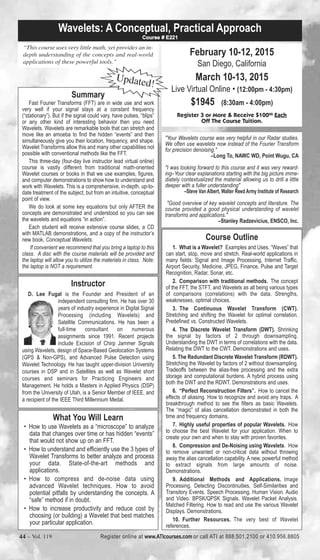 Wavelets: A Conceptual, Practical Approach 
Course # E221 
“This course uses very little math, yet provides an in-depth 
understanding of the concepts and real-world 
applications of these powerful tools.” 
Summary 
Updated! 
Fast Fourier Transforms (FFT) are in wide use and work 
very well if your signal stays at a constant frequency 
(“stationary”). But if the signal could vary, have pulses, “blips” 
or any other kind of interesting behavior then you need 
Wavelets. Wavelets are remarkable tools that can stretch and 
move like an amoeba to find the hidden “events” and then 
simultaneously give you their location, frequency, and shape. 
Wavelet Transforms allow this and many other capabilities not 
possible with conventional methods like the FFT. 
This three-day (four-day live instructor lead virtual online) 
course is vastly different from traditional math-oriented 
Wavelet courses or books in that we use examples, figures, 
and computer demonstrations to show how to understand and 
work with Wavelets. This is a comprehensive, in-depth. up-to-date 
treatment of the subject, but from an intuitive, conceptual 
We do look at some key equations but only AFTER the 
concepts are demonstrated and understood so you can see 
the wavelets and equations “in action”. 
Each student will receive extensive course slides, a CD 
with MATLAB demonstrations, and a copy of the instructor’s 
new book, Conceptual Wavelets. 
If convenient we recommend that you bring a laptop to this 
class. A disc with the course materials will be provided and 
the laptop will allow you to utilize the materials in class. Note: 
the laptop is NOT a requirement. 
Instructor 
point of view. 
D. Lee Fugal is the Founder and President of an 
independent consulting firm. He has over 30 
years of industry experience in Digital Signal 
Processing (including Wavelets) and 
Satellite Communications. He has been a 
full-time consultant on numerous 
assignments since 1991. Recent projects 
include Excision of Chirp Jammer Signals 
using Wavelets, design of Space-Based Geolocation Systems 
(GPS & Non-GPS), and Advanced Pulse Detection using 
Wavelet Technology. He has taught upper-division University 
courses in DSP and in Satellites as well as Wavelet short 
courses and seminars for Practicing Engineers and 
Management. He holds a Masters in Applied Physics (DSP) 
from the University of Utah, is a Senior Member of IEEE, and 
a recipient of the IEEE Third Millennium Medal. 
February 10-12, 2015 
San Diego, California 
March 10-13, 2015 
Live Virtual Online • (12:00pm - 4:30pm) 
$1945 (8:30am - 4:00pm) 
Register 3 or More & Receive $10000 Each 
Off The Course Tuition. 
"Your Wavelets course was very helpful in our Radar studies. 
We often use wavelets now instead of the Fourier Transform 
for precision denoising." 
–Long To, NAWC WD, Point Wugu, CA 
"I was looking forward to this course and it was very reward-ing– 
Your clear explanations starting with the big picture imme-diately 
contextualized the material allowing us to drill a little 
deeper with a fuller understanding" 
–Steve Van Albert, Walter Reed Army Institute of Research 
"Good overview of key wavelet concepts and literature. The 
course provided a good physical understanding of wavelet 
transforms and applications." 
–Stanley Radzevicius, ENSCO, Inc. 
Course Outline 
1. What is a Wavelet? Examples and Uses. “Waves” that 
can start, stop, move and stretch. Real-world applications in 
many fields: Signal and Image Processing, Internet Traffic, 
Airport Security, Medicine, JPEG, Finance, Pulse and Target 
Recognition, Radar, Sonar, etc. 
2. Comparison with traditional methods. The concept 
of the FFT, the STFT, and Wavelets as all being various types 
of comparisons (correlations) with the data. Strengths, 
weaknesses, optimal choices. 
3. The Continuous Wavelet Transform (CWT). 
Stretching and shifting the Wavelet for optimal correlation. 
Predefined vs. Constructed Wavelets. 
4. The Discrete Wavelet Transform (DWT). Shrinking 
the signal by factors of 2 through downsampling. 
Understanding the DWT in terms of correlations with the data. 
Relating the DWT to the CWT. Demonstrations and uses. 
5. The Redundant Discrete Wavelet Transform (RDWT). 
Stretching the Wavelet by factors of 2 without downsampling. 
Tradeoffs between the alias-free processing and the extra 
storage and computational burdens. A hybrid process using 
both the DWT and the RDWT. Demonstrations and uses. 
6. “Perfect Reconstruction Filters”. How to cancel the 
effects of aliasing. How to recognize and avoid any traps. A 
breakthrough method to see the filters as basic Wavelets. 
The “magic” of alias cancellation demonstrated in both the 
time and frequency domains. 
7. Highly useful properties of popular Wavelets. How 
to choose the best Wavelet for your application. When to 
create your own and when to stay with proven favorites. 
8. Compression and De-Noising using Wavelets. How 
to remove unwanted or non-critical data without throwing 
away the alias cancellation capability. A new, powerful method 
to extract signals from large amounts of noise. 
Demonstrations. 
9. Additional Methods and Applications. Image 
Processing. Detecting Discontinuities, Self-Similarities and 
Transitory Events. Speech Processing. Human Vision. Audio 
and Video. BPSK/QPSK Signals. Wavelet Packet Analysis. 
Matched Filtering. How to read and use the various Wavelet 
Displays. Demonstrations. 
10. Further Resources. The very best of Wavelet 
references. 
What You Will Learn 
• How to use Wavelets as a “microscope” to analyze 
data that changes over time or has hidden “events” 
that would not show up on an FFT. 
• How to understand and efficiently use the 3 types of 
Wavelet Transforms to better analyze and process 
your data. State-of-the-art methods and 
applications. 
• How to compress and de-noise data using 
advanced Wavelet techniques. How to avoid 
potential pitfalls by understanding the concepts. A 
“safe” method if in doubt. 
• How to increase productivity and reduce cost by 
choosing (or building) a Wavelet that best matches 
your particular application. 
44 – Vol. 119 Register online at www.ATIcourses.com or call ATI at 888.501.2100 or 410.956.8805 
 
