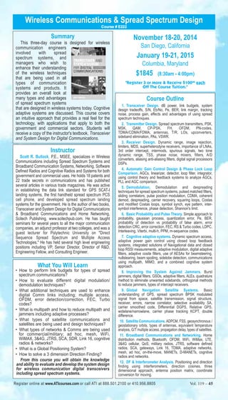 Wireless Communications & Spread Spectrum Design 
Summary 
Course # E222 
This three-day course is designed for wireless 
communication engineers 
involved with spread 
spectrum systems, and 
managers who wish to 
enhance their understanding 
of the wireless techniques 
that are being used in all 
types of communication 
systems and products. It 
provides an overall look at 
many types and advantages 
of spread spectrum systems 
that are designed in wireless systems today. Cognitive 
adaptive systems are discussed. This course covers 
an intuitive approach that provides a real feel for the 
technology, with applications that apply to both the 
government and commercial sectors. Students will 
receive a copy of the instructor's textbook, Transceiver 
and System Design for Digital Communications. 
Instructor 
Scott R. Bullock, P.E., MSEE, specializes in Wireless 
Communications including Spread Spectrum Systems and 
Broadband Communication Systems, Networking, Software 
Defined Radios and Cognitive Radios and Systems for both 
government and commercial uses. He holds 18 patents and 
22 trade secrets in communications and has published 
several articles in various trade magazines. He was active 
in establishing the data link standard for GPS SCAT-I 
landing systems, the first handheld spread spectrum PCS 
cell phone, and developed spread spectrum landing 
systems for the government. He is the author of two books, 
Transceiver and System Design for Digital Communications 
& Broadband Communications and Home Networking, 
Scitech Publishing, www.scitechpub.com. He has taught 
seminars for several years to all the major communication 
companies, an adjunct professor at two colleges, and was a 
guest lecturer for Polytechnic University on "Direct 
Sequence Spread Spectrum and Multiple Access 
Technologies." He has held several high level engineering 
positions including VP, Senior Director, Director of R&D, 
Engineering Fellow, and Consulting Engineer. 
What You Will Learn 
• How to perform link budgets for types of spread 
spectrum communications? 
• How to evaluate different digital modulation/ 
demodulation techniques? 
• What additional techniques are used to enhance 
digital Comm links including; multiple access, 
OFDM, error detection/correction, FEC, Turbo 
codes? 
• What is multipath and how to reduce multipath and 
jammers including adaptive processes? 
• What types of satellite communications and 
satellites are being used and design techniques? 
• What types of networks & Comms are being used 
for commercial/military; ad hoc, mesh, WiFi, 
WiMAX, 3&4G, JTRS, SCA, SDR, Link 16, cognitive 
radios & networks? 
• What is a Global Positioning System? 
• How to solve a 3 dimension Direction Finding? 
From this course you will obtain the knowledge 
and ability to evaluate and develop the system design 
for wireless communication digital transceivers 
including spread spectrum systems. 
November 18-20, 2014 
San Diego, California 
January 19-21, 2015 
Columbia, Maryland 
$1845 (8:30am - 4:00pm) 
"Register 3 or More & Receive $10000 each 
Off The Course Tuition." 
Course Outline 
1. Transceiver Design. dB power, link budgets, system 
design tradeoffs, S/N, Eb/No, Pe, BER, link margin, tracking 
noise, process gain, effects and advantages of using spread 
spectrum techniques. 
2. Transmitter Design. Spread spectrum transmitters, PSK, 
MSK, QAM, CP-PSK, FH, OFDM, PN-codes, 
TDMA/CDMA/FDMA, antennas, T/R, LOs, upconverters, 
sideband elimination, PAs, VSWR. 
3. Receiver Design. Dynamic range, image rejection, 
limiters, MDS, superheterodyne receivers, importance of LNAs, 
3rd order intercept, intermods, spurious signals, two tone 
dynamic range, TSS, phase noise, mixers, filters, A/D 
converters, aliasing anti-aliasing filters, digital signal processors 
DSPs. 
4. Automatic Gain Control Design & Phase Lock Loop 
Comparison. AGCs, linearizer, detector, loop filter, integrator, 
using control theory and feedback systems to analyze AGCs, 
PLL and AGC comparison. 
5. Demodulation. Demodulation and despreading 
techniques for spread spectrum systems, pulsed matched filters, 
sliding correlators, pulse position modulation, CDMA, coherent 
demod, despreading, carrier recovery, squaring loops, Costas 
and modified Costas loops, symbol synch, eye pattern, inter-symbol 
interference, phase detection, Shannon's limit. 
6. Basic Probability and Pulse Theory. Simple approach to 
probability, gaussian process, quantization error, Pe, BER, 
probability of detection vs probability of false alarm, error 
detection CRC, error correction, FEC, RS & Turbo codes, LDPC, 
Interleaving, Viterbi, multi-h, PPM, m-sequence codes. 
7. Cognitive adaptive systems. Dynamic spectrum access, 
adaptive power gain control using closed loop feedback 
systems, integrated solutions of Navigational data and closed 
loop RSSI measurements, adaptive modulation, digital adaptive 
filters, adaptive cosite filters, use of AESAs for beamsteering, 
nullstearing, beam spoiling, sidelobe detection, communications 
using multipath, MIMO, and a combined cognitive system 
approach. 
8. Improving the System Against Jammers. Burst 
jammers, digital filters, GSOs, adaptive filters, ALEs, quadrature 
method to eliminate unwanted sidebands, orthogonal methods 
to reduce jammers, types of intercept receivers. 
9. Global Navigation Satellite Systems. Basic 
understanding of GPS, spread spectrum BPSK modulated 
signal from space, satellite transmission, signal structure, 
receiver, errors, narrow correlator, selective availability SA, 
carrier smoothed code, Differential DGPS, Relative GPS, 
widelane/narrowlane, carrier phase tracking KCPT, double 
difference. 
10. Satellite Communications. ADPCM, FSS, geosynchronous / 
geostationary orbits, types of antennas, equivalent temperature 
analysis, G/T multiple access, propagation delay, types of satellites. 
11. Broadband Communications and Networking. Home 
distribution methods, Bluetooth, OFDM, WiFi, WiMax, LTE, 
3&4G cellular, QoS, military radios, JTRS, software defined 
radios, SCA, gateways, Link 16, TDMA, adaptive networks, 
mesh, ad hoc, on-the-move, MANETs, D-MANETs, cognitive 
radios and networks. 
12. DF & Interferometer Analysis. Positioning and direction 
finding using interferometers, direction cosines, three 
dimensional approach, antenna position matrix, coordinate 
conversion for moving. 
Register online at www.ATIcourses.com or call ATI at 888.501.2100 or 410.956.8805 Vol. 119 – 45 
 