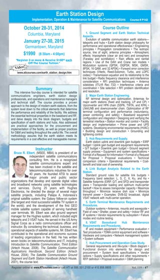 Earth Station Design 
Implementation, Operation & Maintenance for Satellite Communications Course # P142 
Course Outline 
1. Ground Segment and Earth Station Technical 
Aspects. 
Evolution of satellite communication earth stations— 
teleports and hubs • Earth station design philosophy for 
performance and operational effectiveness • Engineering 
principles • Propagation considerations • The isotropic 
source, line of sight, antenna principles • Atmospheric 
effects: troposphere (clear air and rain) and ionosphere 
(Faraday and scintillation) • Rain effects and rainfall 
regions • Use of the DAH and Crane rain models • 
Modulation systems (QPSK, OQPSK, MSK, GMSK, 
8PSK, 16 QAM, and 32 APSK) • Forward error correction 
techniques (Viterbi, Reed-Solomon, Turbo, and LDPC 
codes) • Transmission equation and its relationship to the 
link budget • Radio frequency clearance and interference 
consideration • RFI prediction techniques • Antenna 
sidelobes (ITU-R Rec 732) • Interference criteria and 
coordination • Site selection • RFI problem identification 
and resolution. 
2. Major Earth Station Engineering. 
RF terminal design and optimization. Antennas for 
major earth stations (fixed and tracking, LP and CP) • 
Upconverter and HPA chain (SSPA, TWTA, and KPA) • 
LNA/LNB and downconverter chain. Optimization of RF 
terminal configuration and performance (redundancy, 
power combining, and safety) • Baseband equipment 
configuration and integration • Designing and verifying the 
terrestrial interface • Station monitor and control • Facility 
design and implementation • Prime power and UPS 
systems. Developing environmental requirements (HVAC) 
• Building design and construction • Grounding and 
lightening control. 
3. Hub Requirements and Supply. 
Earth station uplink and downlink gain budgets • EIRP 
budget • Uplink gain budget and equipment requirements 
• G/T budget • Downlink gain budget • Ground segment 
supply process • Equipment and system specifications • 
Format of a Request for Information • Format of a Request 
for Proposal • Proposal evaluations • Technical 
comparison criteria • Operational requirements • Cost-benefit 
and total cost of ownership. 
4. Link Budget Analysis Related to the Earth 
Station. 
Standard ground rules for satellite link budgets • 
Frequency band selection: L, S, C, X, Ku, and Ka • 
Satellite footprints (EIRP, G/T, and SFD) and transponder 
plans • Transponder loading and optimum multi-carrier 
backoff • How to assess transponder capacity • Maximize 
throughput • Minimize receive dish size • Minimize 
transmit power • Examples: DVB-S2 broadcast, digital 
VSAT network with multi-carrier operation. 
5. Earth Terminal Maintenance Requirements and 
Procedures. 
Outdoor systems • Antennas, mounts and waveguide • 
Field of view • Shelter, power and safety • Indoor RF and 
IF systems • Vendor requirements by subsystem • Failure 
modes and routine testing. 
6. VSAT Basseband Hub Maintenance 
Requirements and Procedures. 
IF and modem equipment • Performance evaluation • 
Test procedures • TDMA control equipment and software • 
Hardware and computers • Network management system 
• System software 
7. Hub Procurement and Operation Case Study. 
General requirements and life-cycle • Block diagram • 
Functional division into elements for design and 
procurement • System level specifications • Vendor 
options • Supply specifications and other requirements • 
RFP definition • Proposal evaluation • O&M planning 
October 28-31, 2014 
Columbia, Maryland 
January 27-30, 2015 
Germantown, Maryland 
$1990 (8:30am - 4:00pm) 
"Register 3 or More & Receive $10000 each 
Off The Course Tuition." 
Video! 
www.aticourses.com/earth_station_design.htm 
Summary 
This intensive four-day course is intended for satellite 
communications engineers, earth station design 
professionals, and operations and maintenance managers 
and technical staff. The course provides a proven 
approach to the design of modern earth stations, from the 
system level down to the critical elements that determine 
the performance and reliability of the facility. We address 
the essential technical properties in the baseband and RF, 
and delve deeply into the block diagram, budgets and 
specification of earth stations and hubs. Also addressed 
are practical approaches for the procurement and 
implementation of the facility, as well as proper practices 
for O&M and testing throughout the useful life. The overall 
methodology assures that the earth station meets its 
requirements in a cost effective and manageable manner. 
Instructor 
Bruce R. Elbert, (MSEE, MBA) is president of an 
independent satellite communications 
consulting firm. He is a recognized 
satellite communications expert and 
has been involved in the satellite and 
telecommunications industries for over 
40 years. He founded ATSI to assist 
major private and public sector 
organizations that develop and operate digital video 
and broadband networks using satellite technologies 
and services. During 25 years with Hughes 
Electronics, he directed the design of several major 
satellite projects, including Palapa A, Indonesia’s 
original satellite system; the Galaxy follow-on system 
(the largest and most successful satellite TV system in 
the world); and the development of the first GEO 
mobile satellite system capable of serving handheld 
user terminals. Mr. Elbert was also ground segment 
manager for the Hughes system, which included eight 
teleports and 3 VSAT hubs. He served in the US Army 
Signal Corps as a radio communications officer and 
instructor. By considering the technical, business, and 
operational aspects of satellite systems, Mr. Elbert has 
contributed to the operational and economic success 
of leading organizations in the field. He has written 
seven books on telecommunications and IT, including 
Introduction to Satellite Communication, Third Edition 
(Artech House, 2008). The Satellite Communication 
Applications Handbook, Second Edition (Artech 
House, 2004); The Satellite Communication Ground 
Segment and Earth Station Handbook (Artech House, 
2001), the course text. 
Register online at www.ATIcourses.com or call ATI at 888.501.2100 or 410.956.8805 Vol. 119 – 47 
 