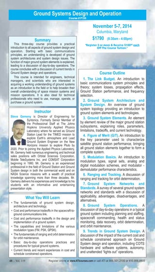 Ground Systems Design and Operation 
Summary 
Course # P155 
This three-day course provides a practical 
introduction to all aspects of ground system design and 
operation. Starting with basic communications 
principles, an understanding is developed of ground 
system architectures and system design issues. The 
function of major ground system elements is explained, 
leading to a discussion of day-to-day operations. The 
course concludes with a discussion of current trends in 
Ground System design and operations. 
This course is intended for engineers, technical 
managers, and scientists who are interested in 
acquiring a working understanding of ground systems 
as an introduction to the field or to help broaden their 
overall understanding of space mission systems and 
mission operations. It is also ideal for technical 
professionals who need to use, manage, operate, or 
purchase a ground system. 
Instructor 
Steve Gemeny is Director of Engineering for 
Syntonics. Formerly Senior Member of 
the Professional Staff at The Johns 
Hopkins University Applied Physics 
Laboratory where he served as Ground 
Station Lead for the TIMED mission to 
explore Earth’s atmosphere and Lead 
Ground System Engineer on the New 
Horizons mission to explore Pluto by 
2020. Prior to joining the Applied Physics Laboratory, 
Mr. Gemeny held numerous engineering and technical 
sales positions with Orbital Sciences Corporation, 
Mobile TeleSystems Inc. and COMSAT Corporation 
beginning in 1980. Mr. Gemeny is an experienced 
professional in the field of Ground Station and Ground 
System design in both the commercial world and on 
NASA Science missions with a wealth of practical 
knowledge spanning more than three decades. Mr. 
Gemeny delivers his experiences and knowledge to his 
students with an informative and entertaining 
presentation style. 
What You Will Learn 
• The fundamentals of ground system design, 
architecture and technology. 
• Cost and performance tradeoffs in the spacecraft-to-ground 
communications link. 
• Cost and performance tradeoffs in the design and 
implementation of a ground system. 
• The capabilities and limitations of the various 
modulation types (FM, PSK, QPSK). 
• The fundamentals of ranging and orbit determination 
for orbit maintenance. 
• Basic day-to-day operations practices and 
procedures for typical ground systems. 
• Current trends and recent experiences in cost and 
schedule constrained operations. 
November 5-7, 2014 
Columbia, Maryland 
$1790 (8:30am - 4:00pm) 
"Register 3 or More & Receive $10000 each 
Off The Course Tuition." 
Course Outline 
1. The Link Budget. An introduction to 
basic communications system principles and 
theory; system losses, propagation effects, 
Ground Station performance, and frequency 
selection. 
2. Ground System Architecture and 
System Design. An overview of ground 
system topology providing an introduction to 
ground system elements and technologies. 
3. Ground System Elements. An element 
by element review of the major ground station 
subsystems, explaining roles, parameters, 
limitations, tradeoffs, and current technology. 
4. Figure of Merit (G/T). An introduction to 
the key parameter used to characterize 
satellite ground station performance, bringing 
all ground station elements together to form a 
complete system. 
5. Modulation Basics. An introduction to 
modulation types, signal sets, analog and 
digital modulation schemes, and modulator - 
demodulator performance characteristics. 
6. Ranging and Tracking. A discussion of 
ranging and tracking for orbit determination. 
7. Ground System Networks and 
Standards. A survey of several ground system 
networks and standards with a discussion of 
applicability, advantages, disadvantages, and 
alternatives. 
8. Ground System Operations. A 
discussion of day-to-day operations in a typical 
ground system including planning and staffing, 
spacecraft commanding, health and status 
monitoring, data recovery, orbit determination, 
and orbit maintenance. 
9. Trends in Ground System Design. A 
discussion of the impact of the current cost and 
schedule constrained approach on Ground 
System design and operation, including COTS 
hardware and software systems, autonomy, 
and unattended “lights out” operations. 
48 – Vol. 119 Register online at www.ATIcourses.com or call ATI at 888.501.2100 or 410.956.8805 
 