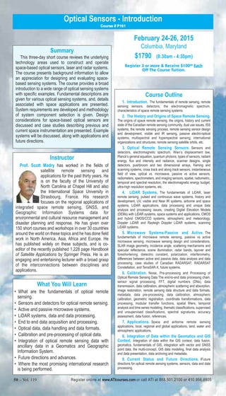 Optical Sensors - Introduction 
Summary 
Course # P161 
This three-day short course reviews the underlying 
technology areas used to construct and operate 
space-based optical sensors, laser and radar systems. 
The course presents background information to allow 
an appreciation for designing and evaluating space-based 
sensing systems. The course provides a broad 
introduction to a wide range of optical sensing systems 
with specific examples. Fundamental descriptions are 
given for various optical sensing systems, and, details 
associated with space applications are presented. 
System requirements are developed and methodology 
of system component selection is given. Design 
considerations for space-based optical sensors are 
discussed and case studies describing previous and 
current space instrumentation are presented. Example 
systems will be discussed, along with applications and 
future directions. 
Instructor 
Prof. Scott Madry has worked in the fields of 
satellite remote sensing and 
applications for the past thirty years. He 
is on the faculty of the University of 
North Carolina at Chapel Hill and also 
the International Space University in 
Strasbourg, France. His research 
focuses on the regional applications of 
integrated space remote sensing, GNSS, and 
Geographic Information Systems data for 
environmental and cultural resource management and 
disaster planning and response. He has given over 
150 short courses and workshops in over 30 countries 
around the world on these topics and he has done field 
work in North America, Asia, Africa and Europe. He 
has published widely on these subjects, and is co-editor 
of the recently published 1,228 page Handbook 
of Satellite Applications by Springer Press. He is an 
engaging and entertaining lecturer with a broad grasp 
of the interconnections between disciplines and 
applications. 
What You Will Learn 
• What are the fundamentals of optical remote 
sensing. 
• Sensors and detectors for optical remote sensing. 
• Active and passive microwave systems. 
• LiDAR systems, data and data processing. 
• End to end data acquisition and processing. 
• Optical data, data handling and data formats. 
• Calibration and pre-processing of optical data. 
• Integration of optical remote sensing data with 
ancillary data in a Geomatics and Geographic 
Information System. 
• Future directions and advances. 
• Where the most promising international research 
is being performed. 
February 24-26, 2015 
Columbia, Maryland 
$1790 (8:30am - 4:30pm) 
Register 3 or More & Receive $10000 Each 
Off The Course Tuition. 
Course Outline 
1. Introduction. The fundamentals of remote sensing, remote 
sensing sensors, detectors, the electromagnetic spectrum, 
characteristics of space remote sensing systems. 
2. The History and Origins of Space Remote Sensing. 
The origins of space remote sensing, the origins, history and current 
state of the Canadian remote sensing community, dual use issues, ISS 
systems, the remote sensing process, remote sensing sensor design 
and development, visible and IR sensing, passive electro-optical 
systems, multispectral and hyperspectral sensing, international 
organizations and structures, remote sensing satellite orbits, etc. 
3. Optical Remote Sensing Sensors. Sensors and 
detectors, electromagnetic spectrum, Wien’s displacement law, 
Planck’s general equation, quantum photons, types of sensors, radiant 
energy, flux and intensity and radiance, scanner designs, single 
detectors, pushbroom and two dimensional arrays, framing and 
scanning systems, cross track and along track sensors, instantaneous 
field of view, optical vs. microwave, passive vs active sensors, 
radiometers, spectrometers, and imaging sensors, spatial, radiometric, 
temporal and spectral resolution, the electromagnetic energy budget, 
ultra-high resolution systems, etc. 
4. LiDAR Systems. The fundamentals of LiDAR, laser 
remote sensing, pulsed and continuous wave systems, history and 
development, UV, visible and Near IR systems, airborne and space 
systems, LiDAR applications, data processing and unique data 
analysis and processing issues, creating Digital Elevation Models 
(DEMs) with LiDAR systems, space systems and applications, CMOS 
and hybrid CMOS/CCD systems, atmospheric and meteorology, 
Doppler LiDAR and Rayleigh Doppler LiDAR systems, scanning 
LiDAR systems. 
5. Microwave Systems-Passive and Active. The 
fundamentals of microwave remote sensing, passive vs active 
microwave sensing, microwave sensing design and considerations, 
SLAR image geometry, incidence angle, scattering mechanisms and 
specular reflectance, scene illumination, radar bands, layover and 
foreshortening, dielectric constant, polarization, interferometry, 
differences between active and passive data, data analysis and data 
processing, case studies of Canadian RADARSAT, RADARSAT 
Constellation, and TerraSAR-X, future systems. 
6. Calibration. Noise, Pre-processing and Processing of 
Optical Remote Sensing Data The end-to-end data processing chain, 
sensor signal processing, FFT, digital numbers (DNs), data 
transmission, data calibration, atmospheric scattering and absorption, 
image restoration, remote sensing data structure and data formats, 
metadata, data pre-processing, data calibration, atmospheric 
calibration, geometric registration, coordinate transformations, data 
processing, modular transfer functions, spatial filters, temporal 
analysis and time series modeling, thematic classifications, supervised 
and unsupervised classifications, spectral signatures, accuracy 
assessment, data fusion, references. 
7. Applications. Space and airborne remote sensing 
applications, local, regional and global applications, land, water and 
atmospheric applications. 
8. Integration of Data within the Geomatics and GIS 
Context. Integration of data within the GIS context, data fusion, 
geomatics, fundamentals of GIS, integration with vector and GNSS 
point data, the multi-concept, GIS data modeling, final data analysis 
and data presentation, data archiving and metadata. 
9. Current Status and Future Directions. IFuture 
directions for optical remote sensing systems, sensors, data and data 
processing. 
50 – Vol. 119 Register online at www.ATIcourses.com or call ATI at 888.501.2100 or 410.956.8805 
 