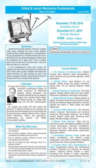 Orbital & Launch Mechanics-Fundamentals 
Summary 
Ideas and Insights Course # P180 
Award-winning rocket scientist, Thomas S. Logsdon 
really enjoys teaching this short course because 
everything about orbital mechanics is counterintuitive. 
Fly your spacecraft into a 100-mile circular orbit. Put on 
the brakes and your spacecraft speeds up! Mash down 
the accelerator and it slows down! Throw a banana 
peel out the window and 45 minutes later it will come 
back and slap you in the face! 
In this comprehensive 4-day short course, Mr. 
Logsdon uses 400 clever color graphics to clarify these 
and a dozen other puzzling mysteries associated with 
orbital mechanics. He also provides you with a few 
simple one-page derivations using real-world inputs to 
illustrate all the key concepts being explored 
Instructor 
For more than 30 years, Thomas S. Logsdon, has 
conducted broadranging studies on 
orbital mechanics at McDonnell 
Douglas, Boeing Aerospace, and 
Rockwell International His key research 
projects have included Project Apollo, 
the Skylab capsule, the nuclear flight 
stage and the GPS radionavigation 
system. 
Mr. Logsdon has taught 300 short course and 
lectured in 31 different countries on six continents. He 
has written 40 technical papers and journal articles and 
29 technical books including Striking It Rich in Space, 
Orbital Mechanics: Theory and Applications, 
Understanding the Navstar, and Mobile 
Communication Satellites. 
What You Will Learn 
• How do we launch a satellite into orbit and maneuver it into 
a new location? 
• How do today’s designers fashion performance-optimal 
constellations of satellites swarming the sky? 
• How do planetary swingby maneuvers provide such 
amazing gains in performance? 
• How can we design the best multi-stage rocket for a 
particular mission? 
• What are libration point orbits? Were they really discovered 
in 1772? How do we place satellites into halo orbits circling 
around these empty points in space? 
• What are JPL’s superhighways in space? How were they 
discovered? How are they revolutionizing the exploration of 
space? 
November 17-20, 2014 
Scottsdale, Arizona 
December 8-11, 2014 
Columbia, Maryland 
$1990 (8:30am - 4:00pm) 
"Register 3 or More & Receive $10000 each 
Off The Course Tuition." 
Video! 
www.aticourses.com/fundamentals_orbital_launch_mechanics.htm 
Course Outline 
1. The Essence of Astrodynamics. Kepler’s 
amazing laws. Newton’s clever generalizations. 
Launch azimuths and ground-trace geometry. Orbital 
perturbations. 
2. Satellite Orbits. Isaac Newton’s vis viva 
equation. Orbital energy and angular momentum. 
Gravity wells. The six classical Keplerian orbital 
elements. 
3. Rocket Propulsion Fundamentals. The rocket 
equation. Building efficient liquid and solid rockets. 
Performance calculations. Multi-stage rocket design. 
4. Modern Booster Rockets. Russian boosters on 
parade. The Soyuz rocket and its economies of scale. 
Russian and American design philosophies. America’s 
powerful new Falcon 9. Sleek rockets and highly 
reliable cars. 
5. Powered Flight Maneuvers. The Hohmann 
transfer maneuver. Multi-impulse and low-thrust 
maneuvers. Plane-change maneuvers. The bi-elliptic 
transfer. Relative motion plots. Deorbiting spent 
stages. Planetary swingby maneuvers. 
6. Optimal Orbit Selection. Polar and sun 
synchronous orbits. Geostationary satellites and their 
on-orbit perturbations. ACE-orbit constellations. 
Libration point orbits. Halo orbits. Interplanetary 
spacecraft trajectories. Mars-mission opportunities. 
Deep-space mission. 
7. Constellation Selection Trades. Civilian and 
military constellations. John Walker’s rosette 
configurations. John Draim’s constellations. Repeating 
ground-trace orbits. Earth coverage simulations. 
8. Cruising Along JPL’s Superhighways in 
Space. Equipotential surfaces and 3-dimensional 
manifolds. Perfecting and executing the Genesis 
mission. Capturing ancient stardust in space. 
Simulating thick bundles of chaotic trajectories. 
Driving along tomorrow’s unpaved freeways in the sky. 
Register online at www.ATIcourses.com or call ATI at 888.501.2100 or 410.956.8805 Vol. 109 – 51 Vol. 119 – 51 
 