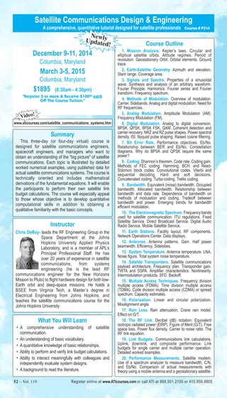 Satellite Communications Design & Engineering 
A comprehensive, quantitative tutorial designed for satellite professionals Course # P214 
Course Outline 
1. Mission Analysis. Kepler’s laws. Circular and 
elliptical satellite orbits. Altitude regimes. Period of 
revolution. Geostationary Orbit. Orbital elements. Ground 
trace. 
2. Earth-Satellite Geometry. Azimuth and elevation. 
Slant range. Coverage area. 
3. Signals and Spectra. Properties of a sinusoidal 
wave. Synthesis and analysis of an arbitrary waveform. 
Fourier Principle. Harmonics. Fourier series and Fourier 
transform. Frequency spectrum. 
4. Methods of Modulation. Overview of modulation. 
Carrier. Sidebands. Analog and digital modulation. Need for 
RF frequencies. 
5. Analog Modulation. Amplitude Modulation (AM). 
Frequency Modulation (FM). 
6. Digital Modulation. Analog to digital conversion. 
BPSK, QPSK, 8PSK FSK, QAM. Coherent detection and 
carrier recovery. NRZ and RZ pulse shapes. Power spectral 
density. ISI. Nyquist pulse shaping. Raised cosine filtering. 
7. Bit Error Rate. Performance objectives. Eb/No. 
Relationship between BER and Eb/No. Constellation 
diagrams. Why do BPSK and QPSK require the same 
power? 
8. Coding. Shannon’s theorem. Code rate. Coding gain. 
Methods of FEC coding. Hamming, BCH, and Reed- 
Solomon block codes. Convolutional codes. Viterbi and 
sequential decoding. Hard and soft decisions. 
Concatenated coding. Turbo coding. Trellis coding. 
9. Bandwidth. Equivalent (noise) bandwidth. Occupied 
bandwidth. Allocated bandwidth. Relationship between 
bandwidth and data rate. Dependence of bandwidth on 
methods of modulation and coding. Tradeoff between 
bandwidth and power. Emerging trends for bandwidth 
efficient modulation. 
10. The Electromagnetic Spectrum. Frequency bands 
used for satellite communication. ITU regulations. Fixed 
Satellite Service. Direct Broadcast Service. Digital Audio 
Radio Service. Mobile Satellite Service. 
11. Earth Stations. Facility layout. RF components. 
Network Operations Center. Data displays. 
12. Antennas. Antenna patterns. Gain. Half power 
beamwidth. Efficiency. Sidelobes. 
13. System Temperature. Antenna temperature. LNA. 
Noise figure. Total system noise temperature. 
14. Satellite Transponders. Satellite communications 
payload architecture. Frequency plan. Transponder gain. 
TWTA and SSPA. Amplifier characteristics. Nonlinearity. 
Intermodulation products. SFD. Backoff. 
15. Multiple Access Techniques. Frequency division 
multiple access (FDMA). Time division multiple access 
(TDMA). Code division multiple access (CDMA) or spread 
spectrum. Capacity estimates. 
16. Polarization. Linear and circular polarization. 
Misalignment angle. 
17. Rain Loss. Rain attenuation. Crane rain model. 
Effect on G/T. 
18. The RF Link. Decibel (dB) notation. Equivalent 
isotropic radiated power (EIRP). Figure of Merit (G/T). Free 
space loss. Power flux density. Carrier to noise ratio. The 
RF link equation. 
19. Link Budgets. Communications link calculations. 
Uplink, downlink, and composite performance. Link 
budgets for single carrier and multiple carrier operation. 
Detailed worked examples. 
20. Performance Measurements. Satellite modem. 
Use of a spectrum analyzer to measure bandwidth, C/N, 
and Eb/No. Comparison of actual measurements with 
theory using a mobile antenna and a geostationary satellite. 
Newly 
Updated! 
December 9-11, 2014 
Columbia, Maryland 
March 3-5, 2015 
Columbia, Maryland 
$1895 (8:30am - 4:30pm) 
"Register 3 or More & Receive $10000 each 
Off The Course Tuition." 
Video! 
www.aticourses.com/satellite_communications_systems.htm 
Summary 
This three-day (or four-day virtual) course is 
designed for satellite communications engineers, 
spacecraft engineers, and managers who want to 
obtain an understanding of the "big picture" of satellite 
communications. Each topic is illustrated by detailed 
worked numerical examples, using published data for 
actual satellite communications systems. The course is 
technically oriented and includes mathematical 
derivations of the fundamental equations. It will enable 
the participants to perform their own satellite link 
budget calculations. The course will especially appeal 
to those whose objective is to develop quantitative 
computational skills in addition to obtaining a 
qualitative familiarity with the basic concepts. 
Instructor 
Chris DeBoy- leads the RF Engineering Group in the 
Space Department at the Johns 
Hopkins University Applied Physics 
Laboratory, and is a member of APL’s 
Principal Professional Staff. He has 
over 20 years of experience in satellite 
communications, from systems 
engineering (he is the lead RF 
communications engineer for the New Horizons 
Mission to Pluto) to flight hardware design for both low- 
Earth orbit and deep-space missions. He holds a 
BSEE from Virginia Tech, a Master’s degree in 
Electrical Engineering from Johns Hopkins, and 
teaches the satellite communications course for the 
Johns Hopkins University 
What You Will Learn 
• A comprehensive understanding of satellite 
communication. 
• An understanding of basic vocabulary. 
• A quantitative knowledge of basic relationships. 
• Ability to perform and verify link budget calculations. 
• Ability to interact meaningfully with colleagues and 
independently evaluate system designs. 
• A background to read the literature. 
52 – Vol. 119 Register online at www.ATIcourses.com or call ATI at 888.501.2100 or 410.956.8805 
 
