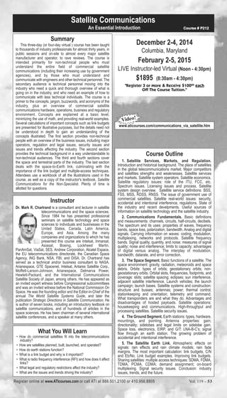 Satellite Communications 
Summary 
An Essential Introduction Course # P212 
This three-day (or four-day virtual ) course has been taught 
to thousands of industry professionals for almost thirty years, in 
public sessions and on-site to almost every major satellite 
manufacturer and operator, to rave reviews. The course is 
intended primarily for non-technical people who must 
understand the entire field of commercial satellite 
communications (including their increasing use by government 
agencies), and by those who must understand and 
communicate with engineers and other technical personnel. The 
secondary audience is technical personnel moving into the 
industry who need a quick and thorough overview of what is 
going on in the industry, and who need an example of how to 
communicate with less technical individuals. The course is a 
primer to the concepts, jargon, buzzwords, and acronyms of the 
industry, plus an overview of commercial satellite 
communications hardware, operations, business and regulatory 
environment. Concepts are explained at a basic level, 
minimizing the use of math, and providing real-world examples. 
Several calculations of important concepts such as link budgets 
are presented for illustrative purposes, but the details need not 
be understood in depth to gain an understanding of the 
concepts illustrated. The first section provides non-technical 
people with an overview of the business issues, including major 
operators, regulation and legal issues, security issues and 
issues and trends affecting the industry. The second section 
provides the technical background in a way understandable to 
non-technical audiences. The third and fourth sections cover 
the space and terrestrial parts of the industry. The last section 
deals with the space-to-Earth link, culminating with the 
importance of the link budget and multiple-access techniques. 
Attendees use a workbook of all the illustrations used in the 
course, as well as a copy of the instructor's textbook, Satellite 
Communications for the Non-Specialist. Plenty of time is 
allotted for questions 
Instructor 
Dr. Mark R. Chartrand is a consultant and lecturer in satellite 
telecommunications and the space sciences. 
Since 1984 he has presented professional 
seminars on satellite technology and space 
sciences to individuals and businesses in the 
United States, Canada, Latin America, 
Europe, and Asia. Among the many 
companies and organizations to which he has 
presented this course are Intelsat, Inmarsat, 
Asiasat, Boeing, Lockheed Martin, 
PanAmSat, ViaSat, SES, Andrew Corporation, Alcatel Espace, 
the EU telecommunications directorate, the Canadian Space 
Agency, ING Bank, NSA, FBI, and DISA. Dr. Chartrand has 
served as a technical and/or business consultant to NASA, 
Arianespace, GTE Spacenet, Intelsat, Antares Satellite Corp., 
Moffett-Larson-Johnson, Arianespace, Delmarva Power, 
Hewlett-Packard, and the International Communications 
Satellite Society of Japan, among others. He has appeared as 
an invited expert witness before Congressional subcommittees 
and was an invited witness before the National Commission On 
Space. He was the founding editor and the Editor-in-Chief of the 
annual The World Satellite Systems Guide, and later the 
publication Strategic Directions in Satellite Communication. He 
is author of seven books, including an introductory textbook on 
satellite communications, and of hundreds of articles in the 
space sciences. He has been chairman of several international 
satellite conferences, and a speaker at many others. 
What You Will Learn 
• How do commercial satellites fit into the telecommunications 
industry? 
• How are satellites planned, built, launched, and operated? 
• How do earth stations function? 
• What is a link budget and why is it important? 
• What is radio frequency interference (RFI) and how does it affect 
links? 
• What legal and regulatory restrictions affect the industry? 
• What are the issues and trends driving the industry? 
December 2-4, 2014 
Columbia, Maryland 
February 2-5, 2015 
LIVE Instructor-led Virtual (Noon - 4:30pm) 
$1895 (8:30am - 4:30pm) 
"Register 3 or More & Receive $10000 each 
Off The Course Tuition." 
Video! 
www.aticourses.com/communications_via_satellite.htm 
Course Outline 
1. Satellite Services, Markets, and Regulation. 
Introduction and historical background. The place of satellites 
in the global telecommunications market. Major competitors 
and satellites strengths and weaknesses. Satellite services 
and markets. Satellite system operators. Satellite economics. 
Satellite regulatory issues: role of the ITU, FCC, etc. 
Spectrum issues. Licensing issues and process. Satellite 
system design overview. Satellite service definitions: BSS, 
FSS, MSS, RDSS, RNSS. The issue of government use of 
commercial satellites. Satellite real-world issues: security, 
accidental and intentional interference, regulations. State of 
the industry and recent develpments. Useful sources of 
information on satellite technology and the satellite industry. 
2. Communications Fundamentals. Basic definitions 
and measurements: channels, circuits, half-circuits, decibels. 
The spectrum and its uses: properties of waves, frequency 
bands, space loss, polarization, bandwidth. Analog and digital 
signals. Carrying information on waves: coding, modulation, 
multiplexing, networks and protocols. Satellite frequency 
bands. Signal quality, quantity, and noise: measures of signal 
quality; noise and interference; limits to capacity; advantages 
of digital versus analog. The interplay of modulation, 
bandwidth, datarate, and error correction. 
3. The Space Segment. Basic functions of a satellite. The 
space environment: gravity, radiation, meteoroids and space 
debris. Orbits: types of orbits; geostationary orbits; non-geostationary 
orbits. Orbital slots, frequencies, footprints, and 
coverage: slots; satellite spacing; eclipses; sun interference, 
adjacent satellite interference. Launch vehicles; the launch 
campaign; launch bases. Satellite systems and construction: 
structure and busses; antennas; power; thermal control; 
stationkeeping and orientation; telemetry and command. 
What transponders are and what they do. Advantages and 
disadvantages of hosted payloads. Satellite operations: 
housekeeping and communications. High-throughput and 
processing satellites. Satellite security issues. 
4. The Ground Segment. Earth stations: types, hardware, 
mountings, and pointing. Antenna properties: gain; 
directionality; sidelobes and legal limits on sidelobe gain. 
Space loss, electronics, EIRP, and G/T: LNA-B-C’s; signal 
flow through an earth station. The growing problem of 
accidental and intentional interference. 
5. The Satellite Earth Link. Atmospheric effects on 
signals: rain effects and rain climate models; rain fade 
margins. The most important calculation: link budgets, C/N 
and Eb/No. Link budget examples. Improving link budgets. 
Sharing satellites: multiple access techniques: SDMA, FDMA, 
TDMA, PCMA, CDMA; demand assignment; on-board 
multiplexing. Signal security issues. Conclusion: industry 
issues, trends, and the future. 
Register online at www.ATIcourses.com or call ATI at 888.501.2100 or 410.956.8805 Vol. 119 – 53 
 