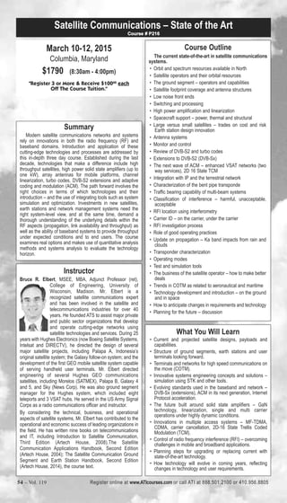 Satellite Communications – State of the Art 
March 10-12, 2015 
Columbia, Maryland 
$1790 (8:30am - 4:00pm) 
Course # P216 
"Register 3 or More & Receive $10000 each 
Off The Course Tuition." 
Summary 
Modern satellite communications networks and systems 
rely on innovations in both the radio frequency (RF) and 
baseband domains. Introduction and application of these 
cutting-edge technologies and processes are addressed by 
this in-depth three day course. Established during the last 
decade, technologies that make a difference include high 
throughput satellites, high power solid state amplifiers (up to 
one kW), array antennas for mobile platforms, channel 
linearization, turbo codes, DVB-S2 extensions and adaptive 
coding and modulation (ACM). The path forward involves the 
right choices in terms of which technologies and their 
introduction – and the use of integrating tools such as system 
simulation and optimization. Investments in new satellites, 
earth stations and network management systems need the 
right system-level view, and at the same time, demand a 
thorough understanding of the underlying details within the 
RF aspects (propagation, link availability and throughput) as 
well as the ability of baseband systems to provide throughput 
under expected conditions and to end users. The course 
examines real options and makes use of quantitative analysis 
methods and systems analysis to evaluate the technology 
horizon. 
Instructor 
Bruce R. Elbert, MSEE, MBA, Adjunct Professor (ret), 
College of Engineering, University of 
Wisconsin, Madison. Mr. Elbert is a 
recognized satellite communications expert 
and has been involved in the satellite and 
telecommunications industries for over 40 
years. He founded ATS to assist major private 
and public sector organizations that develop 
and operate cutting-edge networks using 
satellite technologies and services. During 25 
years with Hughes Electronics (now Boeing Satellite Systems, 
Intelsat and DIRECTV), he directed the design of several 
major satellite projects, including Palapa A, Indonesia’s 
original satellite system; the Galaxy follow-on system; and the 
development of the first GEO mobile satellite system capable 
of serving handheld user terminals. Mr. Elbert directed 
engineering of several Hughes GEO communications 
satellites, including Morelos (SATMEX), Palapa B, Galaxy 4 
and 5, and Sky (News Corp). He was also ground segment 
manager for the Hughes system, which included eight 
teleports and 3 VSAT hubs. He served in the US Army Signal 
Corps as a radio communications officer and instructor. 
By considering the technical, business, and operational 
aspects of satellite systems, Mr. Elbert has contributed to the 
operational and economic success of leading organizations in 
the field. He has written nine books on telecommunications 
and IT, including Introduction to Satellite Communication, 
Third Edition (Artech House, 2008).The Satellite 
Communication Applications Handbook, Second Edition 
(Artech House, 2004); The Satellite Communication Ground 
Segment and Earth Station Handbook, Second Edition 
(Artech House, 2014), the course text. 
Course Outline 
The current state-of-the-art in satellite communications 
systems. 
• Orbit and spectrum resources available in North 
• Satellite operators and their orbital resources 
• The ground segment – operators and capabilities 
• Satellite footprint coverage and antenna structures 
• Low noise front ends 
• Switching and processing 
• High power amplification and linearization 
• Spacecraft support – power, thermal and structural 
• Large versus small satellites – trades on cost and risk 
Earth station design innovation 
• Antenna systems 
• Monitor and control 
• Review of DVB-S2 and turbo codes 
• Extensions to DVB-S2 (DVB-Sx) 
• The next wave of ACM – enhanced VSAT networks (two 
way services), 2D 16 State TCM 
• Integration with IP and the terrestrial network 
• Characterization of the bent pipe transponde 
• Traffic bearing capability of multi-beam systems 
• Classification of interference – harmful, unacceptable, 
acceptable 
• RFI location using interferometry 
• Carrier ID – on the carrier, under the carrier 
• RFI investigation process 
• Role of good operating practices 
• Update on propagation – Ka band impacts from rain and 
clouds 
• Transponder characterization 
• Operating modes 
• Test and simulation tools 
• The business of the satellite operator – how to make better 
deals 
• Trends in COTM as related to aeronautical and maritime 
• Technology development and introduction – on the ground 
and in space 
• How to anticipate changes in requirements and technology 
• Planning for the future – discussion 
What You Will Learn 
• Current and projected satellite designs, payloads and 
capabilities. 
• Structure of ground segments, earth stations and user 
terminals looking forward. 
• Terminals and networks for high speed communications on 
the move (COTM). 
• Innovative systems engineering concepts and solutions – 
simulation using STK and other tools. 
• Evolving standards used in the baseband and network – 
DVB-Sx (extensions), ACM in its next generation, Internet 
Protocol acceleration. 
• The future built around solid state amplifiers – GaN 
technology, linearization, single and multi carrier 
operations under highly dynamic conditions. 
• Innovations in multiple access systems – MF-TDMA, 
CDMA, carrier cancellation, 2D-16 State Trellis Coded 
Modulation (TCM). 
• Control of radio frequency interference (RFI) – overcoming 
challenges in mobile and broadband applications. 
• Planning steps for upgrading or replacing current with 
state-of-the-art technology. 
• How technology will evolve in coming years, reflecting 
changes in technology and user requirements. 
54 – Vol. 119 Register online at www.ATIcourses.com or call ATI at 888.501.2100 or 410.956.8805 
 