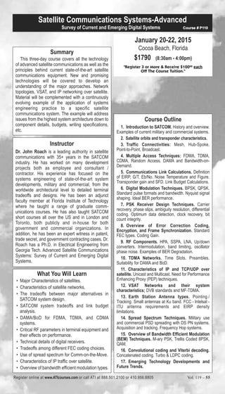 Satellite Communications Systems-Advanced 
Survey of Current and Emerging Digital Systems Course # P110 
January 20-22, 2015 
Cocoa Beach, Florida 
$1790 (8:30am - 4:00pm) 
"Register 3 or More & Receive $10000 each 
Off The Course Tuition." 
Summary 
This three-day course covers all the technology 
of advanced satellite communications as well as the 
principles behind current state-of-the-art satellite 
communications equipment. New and promising 
technologies will be covered to develop an 
understanding of the major approaches. Network 
topologies, VSAT, and IP networking over satellite. 
Material will be complemented with a continuously 
evolving example of the application of systems 
engineering practice to a specific satellite 
communications system. The example will address 
issues from the highest system architecture down to 
component details, budgets, writing specifications, 
etc. 
Instructor 
Dr. John Roach is a leading authority in satellite 
communications with 35+ years in the SATCOM 
industry. He has worked on many development 
projects both as employee and consultant / 
contractor. His experience has focused on the 
systems engineering of state-of-the-art system 
developments, military and commercial, from the 
worldwide architectural level to detailed terminal 
tradeoffs and designs. He has been an adjunct 
faculty member at Florida Institute of Technology 
where he taught a range of graduate comm-unications 
courses. He has also taught SATCOM 
short courses all over the US and in London and 
Toronto, both publicly and in-house for both 
government and commercial organizations. In 
addition, he has been an expert witness in patent, 
trade secret, and government contracting cases. Dr. 
Roach has a Ph.D. in Electrical Engineering from 
Georgia Tech. Advanced Satellite Communications 
Systems: Survey of Current and Emerging Digital 
Systems. 
Course Outline 
1. Introduction to SATCOM. History and overview. 
Examples of current military and commercial systems. 
2. Satellite orbits and transponder characteristics. 
3. Traffic Connectivities: Mesh, Hub-Spoke, 
Point-to-Point, Broadcast. 
4. Multiple Access Techniques: FDMA, TDMA, 
CDMA, Random Access. DAMA and Bandwidth-on- 
Demand. 
5. Communications Link Calculations. Definition 
of EIRP, G/T, Eb/No. Noise Temperature and Figure. 
Transponder gain and SFD. Link Budget Calculations. 
6. Digital Modulation Techniques. BPSK, QPSK. 
Standard pulse formats and bandwidth. Nyquist signal 
shaping. Ideal BER performance. 
7. PSK Receiver Design Techniques. Carrier 
recovery, phase slips, ambiguity resolution, differential 
coding. Optimum data detection, clock recovery, bit 
count integrity. 
8. Overview of Error Correction Coding, 
Encryption, and Frame Synchronization. Standard 
FEC types. Coding Gain. 
9. RF Components. HPA, SSPA, LNA, Up/down 
converters. Intermodulation, band limiting, oscillator 
phase noise. Examples of BER Degradation. 
10. TDMA Networks. Time Slots. Preambles. 
Suitability for DAMA and BoD. 
11. Characteristics of IP and TCP/UDP over 
satellite. Unicast and Multicast. Need for Performance 
Enhancing Proxy (PEP) techniques. 
12. VSAT Networks and their system 
characteristics; DVB standards and MF-TDMA. 
13. Earth Station Antenna types. Pointing / 
Tracking. Small antennas at Ku band. FCC - Intelsat - 
ITU antenna requirements and EIRP density 
limitations. 
14. Spread Spectrum Techniques. Military use 
and commercial PSD spreading with DS PN systems. 
Acquisition and tracking. Frequency Hop systems. 
15. Overview of Bandwidth Efficient Modulation 
(BEM) Techniques. M-ary PSK, Trellis Coded 8PSK, 
QAM. 
16. Convolutional coding and Viterbi decoding. 
Concatenated coding. Turbo & LDPC coding. 
17. Emerging Technology Developments and 
Future Trends. 
What You Will Learn 
• Major Characteristics of satellites. 
• Characteristics of satellite networks. 
• The tradeoffs between major alternatives in 
SATCOM system design. 
• SATCOM system tradeoffs and link budget 
analysis. 
• DAMA/BoD for FDMA, TDMA, and CDMA 
systems. 
• Critical RF parameters in terminal equipment and 
their effects on performance. 
• Technical details of digital receivers. 
• Tradeoffs among different FEC coding choices. 
• Use of spread spectrum for Comm-on-the-Move. 
• Characteristics of IP traffic over satellite. 
• Overview of bandwidth efficient modulation types. 
Register online at www.ATIcourses.com or call ATI at 888.501.2100 or 410.956.8805 Vol. 119 – 55 
 
