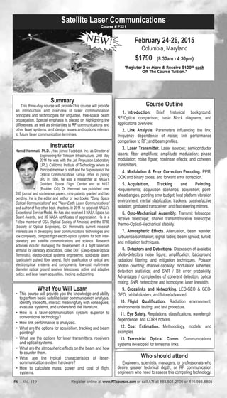 Satellite Laser Communications 
February 24-26, 2015 
Columbia, Maryland 
$1790 (8:30am - 4:30pm) 
Course # P221 
NEW! 
"Register 3 or More & Receive $10000 each 
Off The Course Tuition." 
Course Outline 
1. Introduction. Brief historical background, 
RF/Optical comparison; basic Block diagrams; and 
applications overview. 
2. Link Analysis. Parameters influencing the link; 
frequency dependence of noise; link performance 
comparison to RF; and beam profiles. 
3. Laser Transmitter. Laser sources; semiconductor 
lasers; fiber amplifiers; amplitude modulation; phase 
modulation; noise figure; nonlinear effects; and coherent 
transmitters. 
4. Modulation & Error Correction Encoding. PPM; 
OOK and binary codes; and forward error correction. 
5. Acquisition, Tracking and Pointing. 
Requirements; acquisition scenarios; acquisition; point-ahead 
angles, pointing error budget; host platform vibration 
environment; inertial stabilization: trackers; passive/active 
isolation; gimbaled transceiver; and fast steering mirrors. 
6. Opto-Mechanical Assembly. Transmit telescope; 
receive telescope; shared transmit/receive telescope; 
thermo-Optical-Mechanical stability. 
7. Atmospheric Effects. Attenuation, beam wander; 
turbulence/scintillation; signal fades; beam spread; turbid; 
and mitigation techniques. 
8. Detectors and Detections. Discussion of available 
photo-detectors noise figure; amplification; background 
radiation/ filtering; and mitigation techniques. Poisson 
photon counting; channel capacity; modulation schemes; 
detection statistics; and SNR / Bit error probability. 
Advantages / complexities of coherent detection; optical 
mixing; SNR, heterodyne and homodyne; laser linewidth. 
9. Crosslinks and Networking. LEO-GEO & GEO-GEO; 
orbital clusters; and future/advanced. 
10. Flight Qualification. Radiation environment; 
environmental testing; and test procedure. 
11. Eye Safety. Regulations; classifications; wavelength 
dependence, and CDRH notices. 
12. Cost Estimation. Methodology, models; and 
examples. 
13. Terrestrial Optical Comm. Communications 
systems developed for terrestrial links. 
Summary 
This three-day course will provideThis course will provide 
an introduction and overview of laser communication 
principles and technologies for unguided, free-space beam 
propagation. Special emphasis is placed on highlighting the 
differences, as well as similarities to RF communications and 
other laser systems, and design issues and options relevant 
to future laser communication terminals. 
Who should attend 
Engineers, scientists, managers, or professionals who 
desire greater technical depth, or RF communication 
engineers who need to assess this competing technology. 
Instructor 
Hamid Hemmati, Ph.D. , has joined Facebook Inc. as Director of 
Engineering for Telecom Infrastructure. Until May 
2014 he was with the Jet Propulsion Laboratory 
(JPL), California Institute of Technology where as 
Principal member of staff and the Supervisor of the 
Optical Communications Group. Prior to joining 
JPL in 1986, he was a researcher at NASA's 
Goddard Space Flight Center and at NIST 
(Boulder, CO). Dr. Hemmati has published over 
200 journal and conference papers, nine patents granted and two 
pending. He is the editor and author of two books: "Deep Space 
Optical Communications" and "Near-Earth Laser Communications" 
and author of five other book chapters. In 2011 he received NASA's 
Exceptional Service Medal. He has also received 3 NASA Space Act 
Board Awards, and 36 NASA certificates of appreciation. He is a 
Fellow member of OSA (Optical Society of America) and the SPIE 
(Society of Optical Engineers). Dr. Hemmati's current research 
interests are in developing laser communications technologies and 
low complexity, compact flight electro-optical systems for both inter-planetary 
and satellite communications and science. Research 
activities include: managing the development of a flight lasercom 
terminal for planetary applications, called DOT (Deep-space Optical 
Terminals), electro-optical systems engineering, solid-state lasers 
(particularly pulsed fiber lasers), flight qualification of optical and 
electro-optical systems and components; low-cost multi-meter 
diameter optical ground receiver telescopes; active and adaptive 
optics; and laser beam acquisition, tracking and pointing. 
What You Will Learn 
• This course will provide you the knowledge and ability 
to perform basic satellite laser communication analysis, 
identify tradeoffs, interact meaningfully with colleagues, 
evaluate systems, and understand the literature. 
• How is a laser-communication system superior to 
conventional technology? 
• How link performance is analyzed. 
• What are the options for acquisition, tracking and beam 
pointing? 
• What are the options for laser transmitters, receivers 
and optical systems. 
• What are the atmospheric effects on the beam and how 
to counter them. 
• What are the typical characteristics of laser-communication 
system hardware? 
• How to calculate mass, power and cost of flight 
systems. 
56 – Vol. 119 Register online at www.ATIcourses.com or call ATI at 888.501.2100 or 410.956.8805 
 