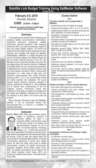 Satellite Link Budget Training Using SatMaster Software 
February 3-5, 2015 
Columbia, Maryland 
$1895 (8:30am - 4:30pm) 
Course # P222 
"Register 3 or More & Receive $10000 each 
Off The Course Tuition." 
Summary 
Link budgets are the standard tool for designing and 
assessing satellite communications transmissions, 
considering radio-wave propagation, satellite 
performance, terminal equipment, radio frequency 
interference (RFI), and other physical layer aspects of 
fixed and mobile satellite systems. The format and 
content of the link budget must be understood by many 
engineers and managers with design and operation 
responsibilities. SatMaster is a highly-recognized yet 
low-cost PC-based software tool offered through the 
web by Arrowe Technical Services of the UK. This 
three-day course reviews the principles and use of the 
link budget along with hands-on training in SatMaster 
9, the latest version, for one- and two-way transmission 
of digital television; two-way interactive services using 
very small aperture terminals (VSATs); point-to-point 
transmission at a wide range of data rates; and 
interactive communications with mobile terminals. 
Services at UHF, L, S, C, X, Ku, and Ka bands to fixed 
and mobile terminals are considered. The course 
includes several computer workshop examples to 
enhance participants' confidence in using SatMaster 
and to improve their understanding of the link 
budgeting process. Participants should gain 
confidence in their ability to prepare link budgets and 
their facility with SatMaster. Examples from the class 
are employed as time allows. The course notes are 
provided. 
Bring a Windows OS laptop to class with SatMaster 
software. It can be purchased directly from 
www.satmaster.com (a discount is available to 
registered attendees). 
Instructor 
Bruce R. Elbert, MSEE, MBA, adjunct professor (retired), 
College of Engineering, University of 
Wisconsin, Madison. Mr. Elbert is a 
recognized satellite communications expert 
and has been involved in the satellite and 
telecommunications industries for over 40 
years. He founded Application Technology 
Strategy, L.L.C., to assist major private and 
public sector organizations that develop and operate cutting-edge 
networks using satellite and other wireless technologies 
and services. During 25 years with Hughes Space and 
Communications (now Boeing Satellite Systems), he directed 
communications engineering of several major satellite 
projects. Mr. Elbert has written seven books on satellite 
communications, including The Satellite Communication 
Applications Handbook, Second Edition (Artech House, 
2004); The Satellite Communication Ground Segment and 
Earth Station Handbook (Artech House, 2001); and 
Introduction to Satellite Communication, Third Edition (Artech 
House, 2008). 
Course Outline 
Day 1 
(Principles of Satellite Links and Applicability of 
SatMaster) 
• Standard ground rules for satellite link budgets. 
• Frequency band selection: UHF, L, S, C, X, Ku, and Ka. 
• Satellite footprints (EIRP, G/T, and SFD) and transponder 
plans; application of on-board processors. 
• Propagation considerations: the isotropic source, line of 
sight, antenna principles. 
• Atmospheric effects: troposphere (clear air and rain) and 
ionosphere (Faraday and scintillation). 
• Rain effects and rainfall regions; use of the built-in DAH 
and Crane rain models. 
• Modulation systems (QPSK, OQPSK, MSK, GMSK, 
8PSK, 16 QAM, and 32 APSK). 
• Forward error correction techniques (Viterbi, Reed- 
Solomon, BCH, Turbo, and LDPC codes). 
• Transmission equation and its relationship to the link 
budget. 
• Introduction to the user interface of SatMaster. 
• Differences between SatMaster 9, the current version, 
and previous versions. 
• File formats: antenna pointing, database, digital link 
budget, and digital processing/regenerative repeater link 
budget. 
• Built-in reference data and calculators . 
• Example of a digital one-way link budget (DVB-S2) using 
equations and SatMaster. 
Day 2 
(Detailed Link Design in Practice: Computer Workshop) 
• Earth station block diagram and characteristics. 
• Antenna characteristics (main beam, sidelobe, X-pol 
considerations, mobile antennas). 
• HPA characteristics, intermodulation and sizing , uplink 
power control. 
• Link budget workshop example using SatMaster: Single 
Channel Per Carrier (SCPC). 
• Transponder loading and optimum multi-carrier backoff; 
power equivalent bandwidth. 
• Review of link budget optimization techniques using the 
program's built-in features. 
• Transponder loading and optimization for minimum cost 
and resources, maximum throughput and availability. 
• Computing the minimum transmit power; uplink power 
control (UPC). 
• Interference sources (X-pol, adjacent satellite 
interference, adjacent channel interference). 
• Earth station power flux density limits and the use of 
spread spectrum for disadvantaged antennas. 
Day 3 
(Consideration of Interference and Workshop in Digital 
Link Budgets) 
• C/I estimation and trade studies. 
• Performance estimation for carrier-in-carrier (Paired 
Carrier Multiple Access) transmission. 
• Discussion of VSAT parameters and technology options 
as they relate to the link budget. 
• Example: digital VSAT, multi-carrier operation. 
• Use of batch location files to prepare link budgets for a 
large table of locations. 
• Case study from the class using the above elements and 
SatMaster. 
Register online at www.ATIcourses.com or call ATI at 888.501.2100 or 410.956.8805 Vol. 119 – 57 
 