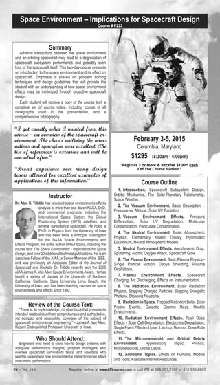 Space Environment – Implications for Spacecraft Design 
February 3-5, 2015 
Columbia, Maryland 
$1295 (8:30am - 4:00pm) 
Course # P233 
"Register 3 or More & Receive $10000 each 
Off The Course Tuition." 
Course Outline 
1. Introduction. Spacecraft Subsystem Design, 
Orbital Mechanics, The Solar-Planetary Relationship, 
Space Weather. 
2. The Vacuum Environment. Basic Description – 
Pressure vs. Altitude, Solar UV Radiation. 
3. Vacuum Environment Effects. Pressure 
Differentials, Solar UV Degradation, Molecular 
Contamination, Particulate Contamination. 
4. The Neutral Environment. Basic Atmospheric 
Physics, Elementary Kinetic Theory, Hydrostatic 
Equilibrium, Neutral Atmospheric Models. 
5. Neutral Environment Effects. Aerodynamic Drag, 
Sputtering, Atomic Oxygen Attack, Spacecraft Glow. 
6. The Plasma Environment. Basic Plasma Physics - 
Single Particle Motion, Debye Shielding, Plasma 
Oscillations. 
7. Plasma Environment Effects. Spacecraft 
Charging, Arc Discharging, Effects on Instrumentation. 
8. The Radiation Environment. Basic Radiation 
Physics, Stopping Charged Particles, Stopping Energetic 
Photons, Stopping Neutrons. 
9. Radiation in Space. Trapped Radiation Belts, Solar 
Proton Events, Galactic Cosmic Rays, Hostile 
Environments. 
10. Radiation Environment Effects. Total Dose 
Effects - Solar Cell Degradation, Electronics Degradation; 
Single Event Effects - Upset, Latchup, Burnout; Dose Rate 
Effects. 
11. The Micrometeoroid and Orbital Debris 
Environment. Hypervelocity Impact Physics, 
Micrometeoroids, Orbital Debris. 
12. Additional Topics. Effects on Humans; Models 
and Tools; Available Internet Resources. 
Summary 
Adverse interactions between the space environment 
and an orbiting spacecraft may lead to a degradation of 
spacecraft subsystem performance and possibly even 
loss of the spacecraft itself. This two-day course presents 
an introduction to the space environment and its effect on 
spacecraft. Emphasis is placed on problem solving 
techniques and design guidelines that will provide the 
student with an understanding of how space environment 
effects may be minimized through proactive spacecraft 
design. 
Each student will receive a copy of the course text, a 
complete set of course notes, including copies of all 
viewgraphs used in the presentation, and a 
comprehensive bibliography. 
“I got exactly what I wanted from this 
course – an overview of the spacecraft en-vironment. 
The charts outlining the inter-actions 
and synergism were excellent. The 
list of references is extensive and will be 
consulted often.” 
“Broad experience over many design 
teams allowed for excellent examples of 
applications of this information.” 
Instructor 
Dr. Alan C. Tribble has provided space environments effects 
analysis to more than one dozen NASA, DoD, 
and commercial programs, including the 
International Space Station, the Global 
Positioning System (GPS) satellites, and 
several surveillance spacecraft. He holds a 
Ph.D. in Physics from the University of Iowa 
and has been twice a Principal Investigator 
for the NASA Space Environments and 
Effects Program. He is the author of four books, including the 
course text: The Space Environment - Implications for Space 
Design, and over 20 additional technical publications. He is an 
Associate Fellow of the AIAA, a Senior Member of the IEEE, 
and was previously an Associate Editor of the Journal of 
Spacecraft and Rockets. Dr. Tribble recently won the 2008 
AIAA James A. Van Allen Space Environments Award. He has 
taught a variety of classes at the University of Southern 
California, California State University Long Beach, the 
University of Iowa, and has been teaching courses on space 
environments and effects since 1992. 
Review of the Course Text: 
“There is, to my knowledge, no other book that provides its 
intended readership with an comprehensive and authoritative, 
yet compact and accessible, coverage of the subject of 
spacecraft environmental engineering.” – James A. Van Allen, 
Regent Distinguished Professor, University of Iowa. 
Who Should Attend: 
Engineers who need to know how to design systems with 
adequate performance margins, program managers who 
oversee spacecraft survivability tasks, and scientists who 
need to understand how environmental interactions can affect 
instrument performance. 
58 – Vol. 119 Register online at www.ATIcourses.com or call ATI at 888.501.2100 or 410.956.8805 
 