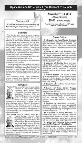Space Mission Structures: From Concept to Launch 
Testimonial 
Course # P241 
"Excellent presentation—a reminder of 
how much fun engineering can be." 
Summary 
This four-day short course presents a systems 
perspective of structural engineering in the space industry. 
If you are an engineer involved in any aspect of 
spacecraft or launch–vehicle structures, regardless of 
your level of experience, you will benefit from this course. 
Subjects include functions, requirements development, 
environments, structural mechanics, loads analysis, 
stress analysis, fracture mechanics, finite–element 
modeling, configuration, producibility, verification 
planning, quality assurance, testing, and risk assessment. 
The objectives are to give the big picture of space-mission 
structures and improve your understanding of 
• Structural functions, requirements, and environments 
• How structures behave and how they fail 
• How to develop structures that are cost–effective and 
dependable for space missions 
Despite its breadth, the course goes into great depth in 
key areas, with emphasis on the things that are commonly 
misunderstood and the types of things that go wrong in the 
development of flight hardware. The instructor shares 
numerous case histories and experiences to drive the 
main points home. Calculators are required to work class 
problems. 
Each participant will receive a copy of the instructors’ 
850-page reference book, Spacecraft Structures and 
Mechanisms: From Concept to Launch. 
Instructors 
Tom Sarafin has worked full time in the space industry 
since 1979, at Martin Marietta and Instar 
Engineering. Since founding Instar 
Engineering in 1993, he has consulted for 
DigitalGlobe, AeroAstro, AFRL, and 
Design_Net Engineering. He has helped 
the U. S. Air Force Academy design, 
develop, and test a series of small 
satellites and has been an advisor to DARPA. He is the 
editor and principal author of Spacecraft Structures and 
Mechanisms: From Concept to Launch and is a 
contributing author to all three editions of Space Mission 
Analysis and Design. Since 1995, he has taught over 200 
short courses to more than 4000 engineers and managers 
in the space industry. 
Poti Doukas worked at Lockheed Martin Space 
Systems Company (formerly Martin 
Marietta) from 1978 to 2006. He served as 
Engineering Manager for the Phoenix Mars 
Lander program, Mechanical Engineering 
Lead for the Genesis mission, Structures 
and Mechanisms Subsystem Lead for the 
Stardust program, and Structural Analysis 
Lead for the Mars Global Surveyor. He’s a contributing 
author to Space Mission Analysis and Design (1st and 2nd 
editions) and to Spacecraft Structures and Mechanisms: 
From Concept to Launch. 
November 11-14, 2014 
Littleton, Colorado 
$2050 (8:30am - 5:00pm) 
"Register 3 or More & Receive $10000 each 
Off The Course Tuition." 
Course Outline 
1. Introduction to Space-Mission Structures. 
Structural functions and requirements, effects of the 
space environment, categories of structures, how 
launch affects things structurally, understanding 
verification, distinguishing between requirements and 
verification. 
2. Review of Statics and Dynamics. Static 
equilibrium, the equation of motion, modes of vibration. 
3. Launch Environments and How Structures 
Respond. Quasi-static loads, transient loads, coupled 
loads analysis, sinusoidal vibration, random vibration, 
acoustics, pyrotechnic shock. 
4. Mechanics of Materials. Stress and strain, 
understanding material variation, interaction of 
stresses and failure theories, bending and torsion, 
thermoelastic effects, mechanics of composite 
materials, recognizing and avoiding weak spots in 
structures. 
5. Strength Analysis: The margin of safety, 
verifying structural integrity is never based on analysis 
alone, an effective process for strength analysis, 
common pitfalls, recognizing potential failure modes, 
bolted joints, buckling. 
6. Structural Life Analysis. Fatigue, fracture 
mechanics, fracture control. 
7. Overview of Finite Element Analysis. 
Idealizing structures, introduction to FEA, limitations, 
strategies, quality assurance. 
8. Preliminary Design. A process for preliminary 
design, example of configuring a spacecraft, types of 
structures, materials, methods of attachment, 
preliminary sizing, using analysis to design efficient 
structures. 
9. Designing for Producibility. Guidelines for 
producibility, minimizing parts, designing an adaptable 
structure, designing to simplify fabrication, 
dimensioning and tolerancing, designing for assembly 
and vehicle integration. 
10. Verification and Quality Assurance. The 
building-blocks approach to verification, verification 
methods and logic, approaches to product inspection, 
protoflight vs. qualification testing, types of structural 
tests and when they apply, designing an effective test. 
11. A Case Study: Structural design, analysis, 
and test of The FalconSAT-2 Small Satellite. 
12 Final Verification and Risk Assessment. 
Overview of final verification, addressing late 
problems, using estimated reliability to assess risks 
(example: negative margin of safety), making the 
launch decision. 
Register online at www.ATIcourses.com or call ATI at 888.501.2100 or 410.956.8805 Vol. 119 – 59 
 