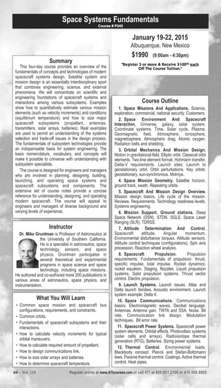 Space Systems Fundamentals 
Summary 
Course # P245 
This four-day course provides an overview of the 
fundamentals of concepts and technologies of modern 
spacecraft systems design. Satellite system and 
mission design is an essentially interdisciplinary sport 
that combines engineering, science, and external 
phenomena. We will concentrate on scientific and 
engineering foundations of spacecraft systems and 
interactions among various subsystems. Examples 
show how to quantitatively estimate various mission 
elements (such as velocity increments) and conditions 
(equilibrium temperature) and how to size major 
spacecraft subsystems (propellant, antennas, 
transmitters, solar arrays, batteries). Real examples 
are used to permit an understanding of the systems 
selection and trade-off issues in the design process. 
The fundamentals of subsystem technologies provide 
an indispensable basis for system engineering. The 
basic nomenclature, vocabulary, and concepts will 
make it possible to converse with understanding with 
subsystem specialists. 
The course is designed for engineers and managers 
who are involved in planning, designing, building, 
launching, and operating space systems and 
spacecraft subsystems and components. The 
extensive set of course notes provide a concise 
reference for understanding, designing, and operating 
modern spacecraft. The course will appeal to 
engineers and managers of diverse background and 
varying levels of experience. 
Instructor 
Dr. Mike Gruntman is Professor of Astronautics at 
the University of Southern California. 
He is a specialist in astronautics, space 
technology, sensors, and space 
physics. Gruntman participates in 
several theoretical and experimental 
programs in space science and space 
technology, including space missions. 
He authored and co-authored more 200 publications in 
various areas of astronautics, space physics, and 
instrumentation. 
What You Will Learn 
• Common space mission and spacecraft bus 
configurations, requirements, and constraints. 
• Common orbits. 
• Fundamentals of spacecraft subsystems and their 
interactions. 
• How to calculate velocity increments for typical 
orbital maneuvers. 
• How to calculate required amount of propellant. 
• How to design communications link. 
• How to size solar arrays and batteries. 
• How to determine spacecraft temperature. 
January 19-22, 2015 
Albuquerque, New Mexico 
$1990 (9:00am - 4:30pm) 
"Register 3 or More & Receive $10000 each 
Off The Course Tuition." 
Course Outline 
1. Space Missions And Applications. Science, 
exploration, commercial, national security. Customers. 
2. Space Environment And Spacecraft 
Interaction. Universe, galaxy, solar system. 
Coordinate systems. Time. Solar cycle. Plasma. 
Geomagnetic field. Atmosphere, ionosphere, 
magnetosphere. Atmospheric drag. Atomic oxygen. 
Radiation belts and shielding. 
3. Orbital Mechanics And Mission Design. 
Motion in gravitational field. Elliptic orbit. Classical orbit 
elements. Two-line element format. Hohmann transfer. 
Delta-V requirements. Launch sites. Launch to 
geostationary orbit. Orbit perturbations. Key orbits: 
geostationary, sun-synchronous, Molniya. 
4. Space Mission Geometry. Satellite horizon, 
ground track, swath. Repeating orbits. 
5. Spacecraft And Mission Design Overview. 
Mission design basics. Life cycle of the mission. 
Reviews. Requirements. Technology readiness levels. 
Systems engineering. 
6. Mission Support. Ground stations. Deep 
Space Network (DSN). STDN. SGLS. Space Laser 
Ranging (SLR). TDRSS. 
7. Attitude Determination And Control. 
Spacecraft attitude. Angular momentum. 
Environmental disturbance torques. Attitude sensors. 
Attitude control techniques (configurations). Spin axis 
precession. Reaction wheel analysis. 
8. Spacecraft Propulsion. Propulsion 
requirements. Fundamentals of propulsion: thrust, 
specific impulse, total impulse. Rocket dynamics: 
rocket equation. Staging. Nozzles. Liquid propulsion 
systems. Solid propulsion systems. Thrust vector 
control. Electric propulsion. 
9. Launch Systems. Launch issues. Atlas and 
Delta launch families. Acoustic environment. Launch 
system example: Delta II. 
10. Space Communications. Communications 
basics. Electromagnetic waves. Decibel language. 
Antennas. Antenna gain. TWTA and SSA. Noise. Bit 
rate. Communication link design. Modulation 
techniques. Bit error rate. 
11. Spacecraft Power Systems. Spacecraft power 
system elements. Orbital effects. Photovoltaic systems 
(solar cells and arrays). Radioisotope thermal 
generators (RTG). Batteries. Sizing power systems. 
12. Thermal Control. Environmental loads. 
Blackbody concept. Planck and Stefan-Boltzmann 
laws. Passive thermal control. Coatings. Active thermal 
control. Heat pipes. 
60 – Vol. 119 Register online at www.ATIcourses.com or call ATI at 888.501.2100 or 410.956.8805 
 