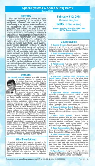 Space Systems & Space Subsystems 
Summary 
Course # P152 
This 4-day course in space systems and space 
subsystems engineering is for technical and 
management personnel who wish to gain an 
understanding of the important technical concepts in 
the development of space instrumentation, 
subsystems, and systems. The goal is to assist 
students to achieve their professional potential by 
endowing them with an understanding of the basics of 
subsystems and the supporting disciplines important to 
developing space instrumentation, space subsystems, 
and space systems. It designed for participants who 
expect to plan, design, build, integrate, test, launch, 
operate or manage subsystems, space systems, 
launch vehicles, spacecraft, payloads, or ground 
systems. The objective is to expose each participant to 
the fundamentals of each subsystem and their inter-relations, 
to not necessarily make each student a 
systems engineer, but to give aerospace engineers 
and managers a technically based space systems 
perspective. The fundamental concepts are introduced 
and illustrated by state-of-the-art examples. This 
course differs from the typical space systems course in 
that the technical aspects of each important subsystem 
are addressed. The textbook “Fundamentals of Space 
Systems” published by Oxford University Press will be 
provided to all attendees. 
Instructor 
Dr. Vincent L. Pisacane is a Fellow of the AIAA, has been 
an Assistant Director for Research and 
Exploratory Development and Head of the 
Space Department at the Johns Hopkins 
University Applied Physics Laboratory 
(JHU/APL), the inaugural Robert A. Heinlein 
Professor of Aerospace Engineering at the 
United States Navy Academy, and a lecturer in 
the graduate engineering program at Johns 
Hopkins University. He has taught 
undergraduate and graduate classes in attitude determination 
and control, classical mechanics, guidance and control, 
launch systems, space communications, space environment, 
space physiology, space power systems, space propulsion, 
and space systems engineering. Dr Pisacane is the editor and 
contributing author of the textbook Fundamentals of Space 
Systems published by Oxford Press (2005), author of the 
textbook The Space Environment and Its Effects on Space 
Systems published by the AIAA (2008), and contributing 
author to The International Space Handbook, in publication. 
He has been the principal investigator on NASA research 
grants, has served on national and international panels and 
committees, has over 100 publications, and has over 40 years 
experience in space research and the development of 
spacecraft instrumentation, subsystems, and systems. Dr 
Pisacane received his PhD in applied mechanics and physics 
and a master’s degree in applied mechanics and mathematics 
from Michigan State, received a bachelor degree in 
mechanical engineering from Drexel University, and has 
undertaken graduate studies in aerospace engineering, as 
part of his PhD program at Princeton and had post-doctoral 
appointment in electrical engineering at Johns Hopkins. 
Who Should Attend 
Scientists, engineers, and managers involved in the 
management, planning, design, fabrication, integration, test, 
or operation of space instruments, space subsystems, and 
spacecraft. The course will provide an understanding of the 
space subsystems and disciplines necessary to develop a 
space instrument and spacecraft and the systems 
engineering approach to integrate these into a successful 
mission. 
February 9-12, 2015 
Columbia, Maryland 
$2045 (9:00am - 4:30pm) 
"Register 3 or More & Receive $10000 each 
Off The Course Tuition." 
Course Outline 
1. Systems Overview. Recent spacecraft missions are 
discussed to provide an overall perspective of some 
challenging missions. Cassini-Huygens. Near Earth Asteroid 
Rendezvous. Space Navigation Systems. 
2. Space Systems Engineering. Introductory Concepts. 
Systems Engineering. System Development. Engineering 
Reviews. System testing. Management of Space Systems 
(Schedule, Budgeting, Earned Value, Cost Estimating, Cost 
readiness Levels.) 
3. Astrodynamics. Two-Body Central Force Motion. 
Reference Systems. Classical Orbital Elements. Gravitational 
Potential. Tides. Gravity Gradient. Trajectory Perturbations. 
Orbit Determination. Satellite Coverage. Lagrange Libration 
Points. Gravitational Assist. Synodic Periods. Patched 
Conics. 
4. Spacecraft Propulsion, Flight Mechanics, and 
Launch Systems. Rocket Propulsion. Force-Free Rocket 
Motion. Launch Flight Mechanics. Propulsion System 
Introduction. Cold Gas Systems. Solid Propulsion Systems. 
Liquid Propulsion Systems. Hybrid Propulsion Systems. 
Nuclear Thermal Propulsion Systems. Electrical Propulsion 
Systems. Solar Sailing. Launch Vehicles. Transfer 
Trajectories. 
5. Spacecraft Attitude Determination. Attitude 
Kinematics. (Euler Angles, Quaternions, Gimbal Lock, Attitude 
Determination). Attitude Sensors (Sun Sensors, 
Magnetometers, Horizon Sensors, Star Sensors GPS 
Attitude, Typical Configurations). Rate Sensors (Mechanical 
Gyroscopes, Optical Gyroscopes, Resonator Gyroscopes, 
MEMS Gyroscopes). Inertial Measurement Units. 
6. Spacecraft Attitude Control. Equations of Motion. 
Environmental Torques. Feedback Control. Control Example. 
Actuators. Libration and Nutation Dampers. Attitude Control 
Systems. 
7. Space Power Systems. Nuclear Reactors. 
Radioisotope Generators. Fuel Cells. Solar Thermal Dynamic. 
Auxiliary Power Units. Battery Principles. Primary Batteries. 
Secondary Batteries. Solar-Orbital Geometry. Solar Cell 
Basics. Solar Arrays. Power System Control. Design 
Principles. Sample Power System Configurations. 
8. Space Communications. Radio Spectrum. Antennas. 
Signal to Noise Ratio. Link Analysis. Pulse Code Modulation. 
Digital Communications. Multiple Access. Coding. 
9. Space Thermal Control. Design Process. Thermal 
Environment. Heat Transfer Basics. Thermal Analysis. 
Thermal Control Components (Thermal Control Coatings, 
Second Surface Mirrors, Multilayer Insulation, Heaters, 
Radiators, Louvers, Heat Pipes, Phase Change Materials and 
Heat Sinks, Heat Sinks, Doublers and Thermal Straps, 
Thermal Isolators, and Radioisotope Heater Units). Thermal 
Tests. Sample Thermal Control Systems. 
10. Space Structures. Design Process, Mass Estimates. 
Structural Configurations. Launch Vehicle Environments. 
Materials. Finite Element Analysis. Test Verification. 
Register online at www.ATIcourses.com or call ATI at 888.501.2100 or 410.956.8805 Vol. 119 – 61 
 