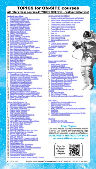 TOPICS for ON-SITE courses 
ATI offers these courses at Your Location...customized for you! 
Acoustic, Underwater Sound & Sonar 
1. Acoustics Fundamentals, Measurements, and Applications 
2. Applied Physical Oceanography Modeling and Acoustics 
3. Design, Operation and Analysis of Side Scan Sonar 
4. Fundamentals of Passive and Active Sonar 
5. Fundamentals of Sonar Transducer Design 
6. Physical & Coastal Oceanography Overview 
7. Practical Sonar Systems 
8. Sonar 101 
9. Sonar Principles & ASW Analysis 
10. Sonar Signal Processing 
11. Submarines & Submariners- An 
Introduction 
12. Undersea Warfare- Advanced 
13. Underwater Acoustics For 
Biologists and Conservation 
Managers 
14. Underwater Acoustic Modeling 
& Simulation 
15. Vibration and Shock 
Measurement & Testing 
Systems Engineering & Project 
Management 
1. Applied Systems Engineering 
2. Architecting with DODAF 
3. Building High Value Relationships 
4. Certified Systems Professional - CSEP 
Preparation 
5. COTS-Based Systems - Fundamentals 
6. Fundamentals of Systems Engineering 
7. Model-Based Systems with OMG SysML 
8. Modeling and Simulation of Systems of Systems 
9. Object-Oriented Analysis and Design UML 
10. Systems Engineering - The People Dimension 
11. Systems Engineering - Requirements 
12. Systems Engineering - Management 
13. Systems Engineering - Synthesis 
14. Systems Verification- Fundamentals 
15. Systems Of Systems 
16. Systems Engineering Best Practices and 
CONOPS 
17. Test Design & Analysis 
18. Test & Evaluation Principles 
19. Total Systems Engineering Development & Management 
Agile & Scrum 
1. Agile Boot Camp: An Immersive Introduction 
2. Agile in Government Environment 
3. Agile- Introduction To Lean Six Sigma 
4. Agile- An Introduction 
5. Agile - Collaborating and Communicating Agile Requirements 
6. Agile Testing 
7. Agile Testing 
8. Agile Project Management Certification Workshop (PMI-ACP) 
9. Certified Scrum Master Workshop 
SharePoint 
1. SharePoint 2013 Boot Camp 
2. SharePoint 2013 for Project Management 
Other Topics 
Call us to discuss your requirements and ob-jectives. 
Our experts can tailor leading-edge 
cost-effective courses to your specifications. 
OUTLINES & INSTRUCTOR BIOS 
at www.ATIcourses.com 
Sign Up 
to Access 
Course 
Samplers 
Satellites & Space-Related 
1. Attitude Determination & Control 
2. Climate Change Science and Monitoring from Space 
3. Design & Analysis of Bolted Joints 
4. Ground System Design & Operation 
5. Hyperspectral & Mulitspectral Imaging 
6. Introduction To Human Spaceflight 
7. Launch Vehicle Design & Selection 
8. Launch Vehicle Systems - Reusable 
9. Liquid Rocket Engines for Spacecraft 
10. Orbital & Launch Mechanics 
11. Planetary Science for Aerospace 
12. Rocket Propulsion 101 
13. Rockets & Missiles - Fundamentals 
14. Satellite Design & Technology 
15. Satellite Liquid Propulsion Systems 
16. Six Degrees Of Freedom Modeling and Simulation 
17. Solid Rocket Motor Design & Applications 
18. Space-Based Laser Systems 
19. Space Environment - for Spacecraft Design 
20. Space Environment & It’s Effects On Space Systems 
21. Space Mission Analysis and Design 
22. Space Systems & Space Subsystems Fundamentals 
23. Space Radiation Effects On Space Systems & Astronauts 
24. Space System Development & Verification 
25. Space System Fundamentals 
26. Space Systems - Subsystems Designs 
27. Spacecraft Reliability, Quality Assurance & Testing 
28. Spacecraft Power Systems 
29. Spacecraft Solar Arrays 
30. Spacecraft Systems Design 
31. Spacecraft Systems Integration & Test 
32. Spacecraft Thermal Control 
33. State-of-the Art Satellite Communications 
34. Structural Test Design and Interpretation 
Satellite Communications & Telecommunications 
1. Antenna & Array Fundamentals 
2. Communications Payload Design & System Architecture 
3. Digital Video Systems, Broadcast & Operations 
4. Earth Station Design, Implementation & Operation 
5. Fiber Optic Communication Systems 
6. Fiber Optics Technology & Applications 
7. Fundamentals of Telecommunications 
8. IP Networking Over Satellite (3 day) 
9. Optical Communications Systems 
10. Quality Of Service In IP-Based Mission Critical Networks 
11. SATCOM Technology and Networks 
12. Satellite Communications Systems - Advanced 
13. Satellite Communications - An Essential Introduction 
14. Satellite Communications Design and Engineering 
15. Satellite Link Budget Training Using SatMaster Software 
16. Satellite Laser Communications 
17. Software Defined Radio 
Defense - Radar, Missiles and EW 
1. Aegis Combat System Engineering 
2. Aegis Ballistic Missile Defense 
3. AESA Airborne Radar Theory and Operations 
4. Cyber Warfare - Global Trends 
5. Electronic Warfare- Introduction 101 
6. Electronic Warfare - Advanced 
7. ELINT Interception & Analysis 
8. Examining Network Centric Warfare (NCW) 
9. Explosives Technology & Modeling 
10. Fundamentals of Rockets & Missiles 
11. GPS & Other Radionavigation Satellites 
12. Isolating COTS Equipment aboard Military Vehicles 
13. Link 16 / JTIDS / MIDS - Fundamentals 
14. Link 16 / JTIDS / MIDS - Advanced 
15. Missile System Design 
16. Modern Missile Guidance 
17. Modern Missile Analysis 
18. Multi-Target Tracking & Multi-Sensor Data Fusion 
19. Network Centric Warfare - An Introduction 
20. Principles of Naval Weapons 
21. Propagation Effects for Radar & Communication 
22. Radar 101 Radar 201 
23. Radar Signal Analysis & Processing with MATLAB 
24. Radar Systems Analysis & Design Using MATLAB 
25. Radar Systems Design 
26. Rocket Propulsion 101 
27. Synthetic Aperture Radar - Fundamentals 
28. Synthetic Aperture Radar - Advanced 
29. Tactical Battlefield Communications Electronic Warfare 
30. Tactical & Strategic Missile Guidance 
31. Tactical Missile Propulsion 
32. Unmanned Air Vehicle Design 
33. Unmanned Aerial Vehicle Guidance & Control 
34. Unmanned Aircraft System Fundamentals 
35. Unmanned Aircraft Systems - Sensing, Payloads & Products 
62 – Vol. 119 Register online at www.ATIcourses.com or call ATI at 888.501.2100 or 410.956.8805 
 