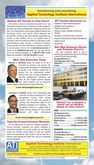 introducing and launching 
Applied Technology Institute International 
BRINgINg ATI TRAININg TO yOUR fACILITy 
ATI courses is proud to announce the launch of our new 
international division aimed at delivering on-site courses for 
technical and training professionals throughout Europe and 
Asia. The United Nations, the European Space Research and 
Technology Centre, and Korea’s Space Solutions are 
amongst the customers that have already experienced our 
courses at their facilities, led by our qualified team of 
instructors. Within the next few months, we will begin to offer 
open-enrollment public courses in locations throughout 
Europe and Asia. For more information or to obtain a quote for 
an on-site course, visit our site at www.aticourses.com or 
contact us at info@aticourses.com. You may also call any 
one of our training specialists at +1 888 501 2100 (United 
States and Canada) or +39 345 156 0916 (Europe). 
MEET OUR ExECUTIvE TEAM: 
Edmund J. McCarthy began his career at ATI as a 
consultant to structure and position the 
company with the objective of strengthening 
its growth in the domestic market and to 
expand into the international market. 
Edmund has over 40 years experience in 
business development, marketing, and 
sales. He has multiple business degrees 
from Johns Hopkins and an Executive 
Masters degree in Business from Loyola University. 
E-mail: edmundm@aticourses.com 
Francesco P. Zamboni comes to ATI International with 
more than 20 years of experience in IT and 
management training within foreign 
markets, most of which was gained at 
Learning Tree International where he led 
worldwide operations and marketing. He 
consistently worked on a global level to 
provide training solutions for Cisco, Fortify 
Software and other multinational 
organizations. 
E-mail: francescoz@aticourses.com 
TAkINg OUR ExTENSIvE ExPERIENCE WORLdWIdE: 
We are determined to bring our extensive expertise in 
training scientists, engineers and project managers to 
customers worldwide. For on-site courses, we can tailor the 
course and combine course topics to meet your specific 
needs and requirements. Call, e-mail, or visit our web site to 
request a free proposal and quote from one of our worldwide 
training specialists. 
ATI TRAININg SPECIALIzES IN: 
• Satellites & Space-Related Systems 
• Satellite Communications & 
Telecommunications 
• Defense: Radar, Missiles & Electronic 
Warfare 
• Acoustics, Underwater Sound & Sonar 
• Systems Engineering & Project Management 
• Agile & Scrum 
• SharePoint 
OUR NEW EUROPEAN OffICE 
ANd TRAININg fACILITy: 
Our new European office in Italy is 
conveniently situated near Venice and includes 
a state-of-the-art training facility. 
Via delle Macchine, 2 
31075 Marghera (VE), Italy 
Telephone: ........................+39 345 156 0916 
E-mail:....................... info@aticourses.com 
CONTACT US TO RECEIvE A 
qUOTE fOR AN ON-SITE 
COURSE IN yOUR fACILITy 
USA 
349 Berkshire Drive 
Riva, Maryland 21140 
Toll-free phone: ...................+1 888 501 2100 
Mobile phone:......................+1 718 578 2098 
FAX: .....................................+1 410 956 5785 
E-mail: .........................info@aticourses.com 
EUROPE 
Via delle Macchine, 2 
31075 Marghera (VE), Italy 
Telephone: .........................+39 345 156 0916 
E-mail: .........................info@aticourses.com 
Applied Technology institute International 
Space and Satellite Systems Design • Satellite Communications Design 
Defense including Radar, Electronic Warfare and Missiles • Acoustics, Underwater Sound and Sonar 
Systems Engineering and Program Management • Agile and Scrum • SharePoint 
www.ATicourses.com Enhance your Skills and Knowledge with ATi Training! 
Register online at www.ATIcourses.com or call ATI at 888.501.2100 or 410.956.8805 Vol. 119 – 63 
 