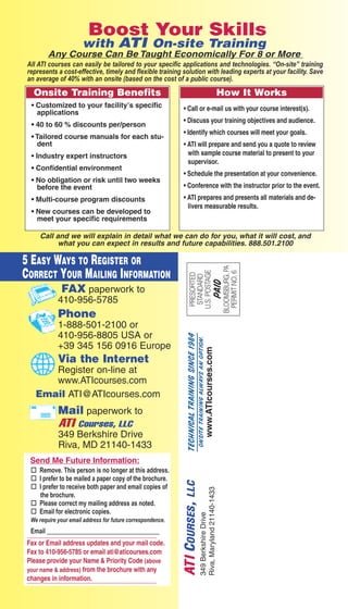 Boost Your Skills 
with ATI On-site Training 
Any Course Can Be Taught Economically For 8 or More 
All ATI courses can easily be tailored to your specific applications and technologies. “On-site” training 
represents a cost-effective, timely and flexible training solution with leading experts at your facility. Save 
an average of 40% with an onsite (based on the cost of a public course). 
Onsite Training Benefits 
How It Works 
• Customized to your facility’s specific 
• Call or e-mail us with your course interest(s). 
• Discuss your training objectives and audience. 
• Identify which courses will meet your goals. 
• ATI will prepare and send you a quote to review 
with sample course material to present to your 
supervisor. 
• Schedule the presentation at your convenience. 
• Conference with the instructor prior to the event. 
• ATI prepares and presents all materials and de-livers 
measurable results. 
Call and we will explain in detail what we can do for you, what it will cost, and 
what you can expect in results and future capabilities. 888.501.2100 
PRESORTED 
STANDARD 
U.S. POSTAgE 
Paid 
BLOOMSBURg, PA 
PERMIT NO. 6 
applications 
• 40 to 60 % discounts per/person 
• Tailored course manuals for each stu-dent 
• Industry expert instructors 
• Confidential environment 
• No obligation or risk until two weeks 
before the event 
• Multi-course program discounts 
• New courses can be developed to 
meet your specific requirements 
5 EASY WAYS TO REGISTER OR 
CORRECT YOUR MAILING INFORMATION 
Technical Training since 1984 
Onsite Training always an option. 
www.ATIcourses.com 
FAX paperwork to 
410-956-5785 
Phone 
1-888-501-2100 or 
410-956-8805 USA or 
+39 345 156 0916 Europe 
Via the Internet 
Register on-line at 
www.ATIcourses.com 
Email ATI@ATIcourses.com 
Mail paperwork to 
ATI Courses, LLC 
349 Berkshire Drive 
Riva, MD 21140-1433 
Send Me Future Information: 
o Remove. This person is no longer at this address. 
o I prefer to be mailed a paper copy of the brochure. 
o I prefer to receive both paper and email copies of 
the brochure. 
o Please correct my mailing address as noted. 
o Email for electronic copies. 
We require your email address for future correspondence. 
Emai          l 
Fax or Email address updates and your mail code. 
Fax to 410-956-5785 or email ati@aticourses.com 
Please provide your Name & Priority Code (above 
your name & address) from the brochure with any 
c h a n g e s i n i n f o r m a t i o n . 
ATI COURSES, LLC 
349 Berkshire Drive 
Riva, Maryland 21140-1433 
64 – Vol. 98 Register online at www.ATIcourses.com or call ATI at 888.501.2100 or 410.956.8805 
