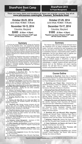 SharePoint Boot Camp 
# A133 
SharePoint 2013 
for Project Management) # A134 
There are many dates and locations as these are popular courses: See all at: 
www.aticourses.com/Agile_Courses_Schedule.html 
October 20-23, 2014 
(Live virtual, 10:30am – 5:30 pm) 
November 10-13, 2014 
Columbia, Maryland 
$2495 (8:30am - 4:30pm) 
"Register 3 or More & Receive $10000 each 
Off The Course Tuition." 
Summary 
In this four-day, hands-on Boot Camp you will learn the “big picture” 
of the all new SharePoint 2013. Our comprehensive approach 
provides you with all of the key learning objectives you need to plan, 
customize, and manage your SharePoint 2013. Users that have basic 
knowledge of navigating a SharePoint site will find this class the 
perfect class for learning and building on advanced SharePoint topics 
required by teams that want to get the full benefit of the powerful tools 
available in SharePoint 2013. Students also leave class as a certified 
SharePoint User. 
No comprehensive SharePoint class would be complete without a 
deep discussion about Planning, Governance, and Adoption. An 
introduction into the ever-elusive Governance model will be covered as 
the class delves into how to organize the Governance team by pulling 
together key players from within the organization. This section includes 
building the Governance checklist, asking the right questions to 
guarantee a successful SharePoint deployment and discussing 
Adoption best practices. 
October 27-29, 2014 
(Live virtual, 10:30am – 5:30 pm) 
December 15-17, 2014 
Columbia, Maryland 
$1895 (8:30am - 4:30pm) 
"Register 3 or More & Receive $10000 each 
Off The Course Tuition." 
Summary 
This intense 3-day instructor led course will teach how to 
use SharePoint 2013 as project management information 
system. You'll learn everything from task management using 
the new task features and integration with Microsoft Project, 
to coordinating resources, communicating project updates to 
stakeholders, and the most efficient ways to organize your 
sites. No previous SharePoint expertise needed! 
This class teaches project managers how to implement 
Agile and SCRUM projects in SharePoint, as well as 
traditional waterfall and highly structured project management 
methodologies. In addition, students will learn about all new 
features such as Site Mailboxes and project reporting 
features. You will learn how to automate many project 
functions using SharePoint workflows. 
Course Outline 
1. Introduction to SharePoint 2013. The Five Pillars of 
SharePoint:.What SharePoint can do for you. 
2. SharePoint Governance. Considerations for building the 
Governance model. What needs to be on the Checklist. Assembling 
the Governance Team. Principles and Policies to be addressed. 
Maintaining and supporting your SharePoint Governance . 
3. Deployment and Adoption. SharePoint Roles. Helping teams 
realize the value of SharePoint. Starting Small and Growing. Best 
practices to drive User Adoption. Tools to help you 
4. What’s New in SharePoint 2013 to drive Team Collaboration 
and facilitate information management. User Interface (UI). Social 
Features. Communities. Sharing info and offline availability. 
Interacting with Lists and Libraries. 
5. Versions and Hosting Options. Foundation, Standard and 
Enterprise. On Premises vs Cloud. Offered Feature Comparison Chart. 
6. SharePoint Architecture for Users. Web Application. Site 
Collection and Site Components. 
7. Navigating SharePoint Sites. Tour of a Project Site. Site 
Components. 
8. Working with Sites Why do we create new Sites? Site 
Components revisited. Site Templates explained. Site Settings and 
Features. Creating Sites. 
9. SharePoint Lists. Manage business processes with lists. 
Creating Apps using List templates. Exploring the List toolbars. 
Reporting functions: sort and filter. Working with the Tasks List App. 
Working with Views. Architecting a “Class Roster”. 
10. SharePoint Libraries. Manage document information lifecycle. 
Creating apps using library templates. Exploring the Library toolbars. 
Using Check In/Check Out. Basic functions: sort and filter. Using 
Version Control. Access Control: 
11. Permissions Management. Permission Levels. Roles-based 
Management. Where Permissions are set. Using “Sharing” to share 
information. Access Requests. 
12. Enterprise Content Management. Importance of ECM. 
Content Types. Managed Metadata. Document Sets. 
13. Office Integration with SharePoint. Connecting and Syncing 
Lists and Libraries to Outlook. Project Pro Integration. Exporting data 
to Excel. Site Mailboxes. 
14. Business Process Automation using Workflow. OOTB 
Workflow. Workflow Settings. Workflow administration. Custom using 
SharePoint Designer. 
15. Tools to drive engagement. Surveys. Wiki. Blog. Newsfeed. 
About Me. Communities. 
16. Site to drive collaboration. Pages. Web parts. Page Design. 
Course Outline 
1. Introduction to SharePoint. What's New in SharePoint 
2013.Hardware Requirements. Software Requirements. Licensing 
Options. Hosting Options – On-Premise versus Office 365. What 
is a Project Management Information System? 
2. Organizing your Project Sites. Understanding the 
SharePoint Hierarchy. Creating Site Collections, Sites, and Sub- 
Sites. Managing Security in SharePoint. Customizing 
Permissions. Information Architecture in SharePoint. 
3. Managing Project Data with SharePoint Lists. Out-of-Box 
List Templates. Tasks Lists & Timelines. Project Calendars. Links 
& Promoted Links. Project Announcements. Discussion Boards. 
Issue Tracking. Surveys. List Options – Versioning, Content 
Approval, Ratings. Creating Views. Importing Data. Tracking 
Project Milestones, Deliverables, and Risks with Custom Lists. 
4. Managing Documents with SharePoint Libraries. Out-of- 
Box Libraries. Organizing Project Documents with Metadata. 
Using Document Sets. Collaborating on Project Documents. 
5. SharePoint Communities and Social Features. My Sites 
and SharePoint Profiles. Newsfeeds. Following People, 
Documents, and Projects. Community Sites. Reputations, 
Badges, and Social Features. 
6. SharePoint 2013 and Microsoft Office Integration. 
Integrating with Microsoft Project. Publishing Project Plans to 
SharePoint. Integrating Project Calendars with Outlook. 
Integrating Contact Lists with Outlook. Using Site Mailboxes. 
7. Designing a Project Site. Working with Pages. Working 
with Web Parts. Reusable Project Templates with Site Templates. 
8. Project Dashboards and Reports with Excel & Visio 
Services. Excel Services. Visio Services. 
9. Automating Approval and Other Processes with 
Workflows. Configuring Out of Box Workflows. 
10. Agile / SCRUM Projects in SharePoint. Agile / SCRUM 
Concepts. Product Backlogs. Task Boards. Daily Stand-up 
Meetings. Burn charts and Reports. 
8 – Vol. 119 Register online at www.ATIcourses.com or call ATI at 888.501.2100 or 410.956.8805 
 