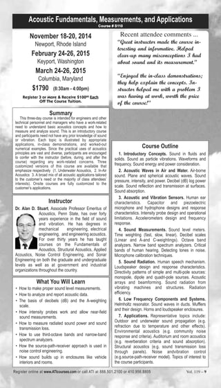 Acoustic Fundamentals, Measurements, and Applications 
November 18-20, 2014 
Newport, Rhode Island 
February 24-26, 2015 
Keyport, Washington 
March 24-26, 2015 
Columbia, Maryland 
$1790 (8:30am - 4:00pm) 
Register 3 or More & Receive $10000 Each 
Off The Course Tuition. 
Summary 
This three-day course is intended for engineers and other 
technical personnel and managers who have a work-related 
need to understand basic acoustics concepts and how to 
measure and analyze sound. This is an introductory course 
and participants need not have any prior knowledge of sound 
or vibration. Each topic is illustrated by appropriate 
applications, in-class demonstrations, and worked-out 
numerical examples. Since the practical uses of acoustics 
principles are vast and diverse, participants are encouraged 
to confer with the instructor (before, during, and after the 
course) regarding any work-related concerns. Three 
customized versions of this course are available that 
emphasize respectively (1. Underwater Acoustics, 2. In-Air 
Acoustics 3. A broad mix of all acoustic applications tailored 
to the customer’s need or the majority of class attendees’ 
interests). Onsite courses are fully customized to the 
customer’s applications. 
Instructor 
Course # S110 
Dr. Alan D. Stuart, Associate Professor Emeritus of 
Acoustics, Penn State, has over forty 
years experience in the field of sound 
and vibration. He has degrees in 
mechanical engineering, electrical 
engineering, and engineering acoustics. 
For over thirty years he has taught 
courses on the Fundamentals of 
Acoustics, Structural Acoustics, Applied 
Acoustics, Noise Control Engineering, and Sonar 
Engineering on both the graduate and undergraduate 
levels as well as at government and industrial 
organizations throughout the country. 
Recent attendee comments ... 
“Great instructor made the course in-teresting 
and informative. Helped 
clear-up many misconceptions I had 
about sound and its measurement.” 
“Enjoyed the in-class demonstrations; 
they help explain the concepts. In-structor 
helped me with a problem I 
was having at work, worth the price 
of the course!” 
Course Outline 
1. Introductory Concepts. Sound in fluids and 
solids. Sound as particle vibrations. Waveforms and 
frequency. Sound energy and power consideration. 
2. Acoustic Waves in Air and Water. Air-borne 
sound. Plane and spherical acoustic waves. Sound 
pressure, intensity, and power. Decibel (dB) log power 
scale. Sound reflection and transmission at surfaces. 
Sound absorption. 
3. Acoustic and Vibration Sensors. Human ear 
characteristics. Capacitor and piezoelectric 
microphone and hydrophone designs and response 
characteristics. Intensity probe design and operational 
limitations. Accelerometers design and frequency 
response. 
4. Sound Measurements. Sound level meters. 
Time weighting (fast, slow, linear). Decibel scales 
(Linear and A-and C-weightings). Octave band 
analyzers. Narrow band spectrum analyzers. Critical 
bands of human hearing. Detecting tones in noise. 
Microphone calibration techniques. 
5. Sound Radiation. Human speech mechanism. 
Loudspeaker design and response characteristics. 
Directivity patterns of simple and multi-pole sources: 
monopole, dipole and quadri-pole sources. Acoustic 
arrays and beamforming. Sound radiation from 
vibrating machines and structures. Radiation 
efficiency. 
6. Low Frequency Components and Systems. 
Helmholtz resonator. Sound waves in ducts. Mufflers 
and their design. Horns and loudspeaker enclosures. 
7. Applications. Representative topics include: 
Outdoor and underwater sound propagation (e.g. 
refraction due to temperature and other effects). 
Environmental acoustics (e.g. community noise 
response and criteria). Auditorium and room acoustics 
(e.g. reverberation criteria and sound absorption). 
Structural acoustics (e.g. sound transmission loss 
through panels). Noise andvibration control 
(e.g.source-path-receiver model). Topics of interest to 
the course participants. 
What You Will Learn 
• How to make proper sound level measurements. 
• How to analyze and report acoustic data. 
• The basis of decibels (dB) and the A-weighting 
scale. 
• How intensity probes work and allow near-field 
sound measurements. 
• How to measure radiated sound power and sound 
transmission loss. 
• How to use third-octave bands and narrow-band 
spectrum analyzers. 
• How the source-path-receiver approach is used in 
noise control engineering. 
• How sound builds up in enclosures like vehicle 
interiors and rooms. 
Register online at www.ATIcourses.com or call ATI at 888.501.2100 or 410.956.8805 Vol. 119 – 9 
 
