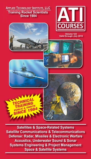 Satellites & Space-Related Systems
Satellite Communications & Telecommunications
Defense: Radar, Missiles & Electronic Warfare
Acoustics, Underwater Sound & Sonar
Systems Engineering & Project Management
Space & Satellite Systems
APPLIED TECHNOLOGY INSTITUTE, LLC
Training Rocket Scientists
Since 1984
Volume 123
Valid through July 2016
TECHNICAL
TRAINING
PUBLIC & ONSITE
SINCE 1984
 