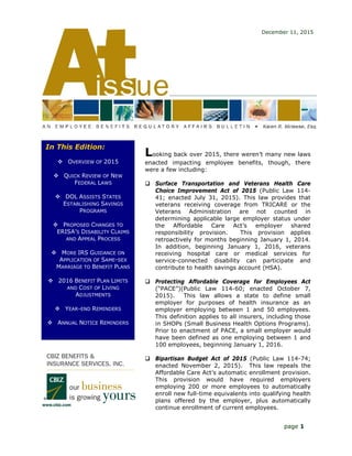 Looking back over 2015, there weren’t many new laws
enacted impacting employee benefits, though, there
were a few including:
 Surface Transportation and Veterans Health Care
Choice Improvement Act of 2015 (Public Law 114-
41; enacted July 31, 2015). This law provides that
veterans receiving coverage from TRICARE or the
Veterans Administration are not counted in
determining applicable large employer status under
the Affordable Care Act’s employer shared
responsibility provision. This provision applies
retroactively for months beginning January 1, 2014.
In addition, beginning January 1, 2016, veterans
receiving hospital care or medical services for
service-connected disability can participate and
contribute to health savings account (HSA).
 Protecting Affordable Coverage for Employees Act
(“PACE”)(Public Law 114-60; enacted October 7,
2015). This law allows a state to define small
employer for purposes of health insurance as an
employer employing between 1 and 50 employees.
This definition applies to all insurers, including those
in SHOPs (Small Business Health Options Programs).
Prior to enactment of PACE, a small employer would
have been defined as one employing between 1 and
100 employees, beginning January 1, 2016.
 Bipartisan Budget Act of 2015 (Public Law 114-74;
enacted November 2, 2015). This law repeals the
Affordable Care Act’s automatic enrollment provision.
This provision would have required employers
employing 200 or more employees to automatically
enroll new full-time equivalents into qualifying health
plans offered by the employer, plus automatically
continue enrollment of current employees.
December 11, 2015
In This Edition:
 OVERVIEW OF 2015
 QUICK REVIEW OF NEW
FEDERAL LAWS
 DOL ASSISTS STATES
ESTABLISHING SAVINGS
PROGRAMS
 PROPOSED CHANGES TO
ERISA’S DISABILITY CLAIMS
AND APPEAL PROCESS
 MORE IRS GUIDANCE ON
APPLICATION OF SAME-SEX
MARRIAGE TO BENEFIT PLANS
 2016 BENEFIT PLAN LIMITS
AND COST OF LIVING
ADJUSTMENTS
 YEAR-END REMINDERS
 ANNUAL NOTICE REMINDERS
page 1
 