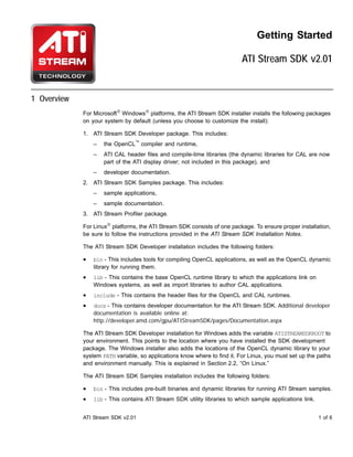 Getting Started

                                                                           ATI Stream SDK v2.01


1 Overview
             For Microsoft® Windows® platforms, the ATI Stream SDK installer installs the following packages
             on your system by default (unless you choose to customize the install):

             1. ATI Stream SDK Developer package. This includes:
                 –   the OpenCL™ compiler and runtime,
                 –   ATI CAL header files and compile-time libraries (the dynamic libraries for CAL are now
                     part of the ATI display driver; not included in this package), and
                 –   developer documentation.
             2. ATI Stream SDK Samples package. This includes:
                 –   sample applications,
                 –   sample documentation.
             3. ATI Stream Profiler package.

             For Linux® platforms, the ATI Stream SDK consists of one package. To ensure proper installation,
             be sure to follow the instructions provided in the ATI Stream SDK Installation Notes.

             The ATI Stream SDK Developer installation includes the following folders:

             •   bin - This includes tools for compiling OpenCL applications, as well as the OpenCL dynamic
                 library for running them.
             •   lib - This contains the base OpenCL runtime library to which the applications link on
                 Windows systems, as well as import libraries to author CAL applications.
             •   include - This contains the header files for the OpenCL and CAL runtimes.
             •   docs - This contains developer documentation for the ATI Stream SDK. Additional developer
                 documentation is available online at:
                 http://developer.amd.com/gpu/ATIStreamSDK/pages/Documentation.aspx

             The ATI Stream SDK Developer installation for Windows adds the variable ATISTREAMSDKROOT to
             your environment. This points to the location where you have installed the SDK development
             package. The Windows installer also adds the locations of the OpenCL dynamic library to your
             system PATH variable, so applications know where to find it. For Linux, you must set up the paths
             and environment manually. This is explained in Section 2.2, “On Linux.”

             The ATI Stream SDK Samples installation includes the following folders:

             •   bin - This includes pre-built binaries and dynamic libraries for running ATI Stream samples.
             •   lib - This contains ATI Stream SDK utility libraries to which sample applications link.


             ATI Stream SDK v2.01                                                                          1 of 6
 