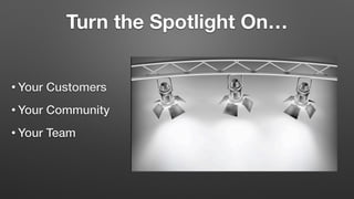 Turn the Spotlight On…
• Your Customers
• Your Community
• Your Team
 