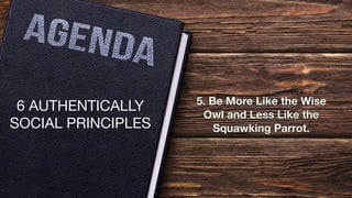 6 AUTHENTICALLY
SOCIAL PRINCIPLES
5. Be More Like the Wise
Owl and Less Like the
Squawking Parrot.
 