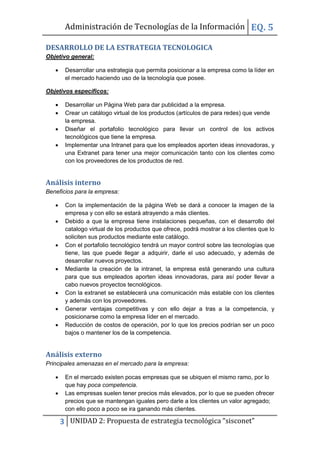 Administración de Tecnologías de la Información EQ. 5

DESARROLLO DE LA ESTRATEGIA TECNOLOGICA
Objetivo general:

       Desarrollar una estrategia que permita posicionar a la empresa como la líder en
        el mercado haciendo uso de la tecnología que posee.

Objetivos específicos:

       Desarrollar un Página Web para dar publicidad a la empresa.
       Crear un catálogo virtual de los productos (artículos de para redes) que vende
        la empresa.
       Diseñar el portafolio tecnológico para llevar un control de los activos
        tecnológicos que tiene la empresa.
       Implementar una Intranet para que los empleados aporten ideas innovadoras, y
        una Extranet para tener una mejor comunicación tanto con los clientes como
        con los proveedores de los productos de red.


Análisis interno
Beneficios para la empresa:

       Con la implementación de la página Web se dará a conocer la imagen de la
        empresa y con ello se estará atrayendo a más clientes.
       Debido a que la empresa tiene instalaciones pequeñas, con el desarrollo del
        catalogo virtual de los productos que ofrece, podrá mostrar a los clientes que lo
        soliciten sus productos mediante este catálogo.
       Con el portafolio tecnológico tendrá un mayor control sobre las tecnologías que
        tiene, las que puede llegar a adquirir, darle el uso adecuado, y además de
        desarrollar nuevos proyectos.
       Mediante la creación de la intranet, la empresa está generando una cultura
        para que sus empleados aporten ideas innovadoras, para así poder llevar a
        cabo nuevos proyectos tecnológicos.
       Con la extranet se establecerá una comunicación más estable con los clientes
        y además con los proveedores.
       Generar ventajas competitivas y con ello dejar a tras a la competencia, y
        posicionarse como la empresa líder en el mercado.
       Reducción de costos de operación, por lo que los precios podrían ser un poco
        bajos o mantener los de la competencia.


Análisis externo
Principales amenazas en el mercado para la empresa:

       En el mercado existen pocas empresas que se ubiquen el mismo ramo, por lo
        que hay poca competencia.
       Las empresas suelen tener precios más elevados, por lo que se pueden ofrecer
        precios que se mantengan iguales pero darle a los clientes un valor agregado;
        con ello poco a poco se ira ganando más clientes.

       3 UNIDAD 2: Propuesta de estrategia tecnológica “sisconet”
 
