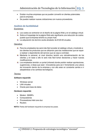 Administración de Tecnologías de la Información EQ. 5

       Existen muchas empresas que se pueden convertir en clientes potenciales
        para la empresa.
       Se pueden realizar nuevas cotizaciones con nuevos proveedores.


Análisis de factibilidad
Económica:

        Los costos se centrarían en el diseño de la página Web y en el catálogo virtual.
        Sobre el hospedaje de la página Web esto significaría una reducción de costos
        puesto que la empresa tendría su propio host.
        La adquisición de dominio oscila alrededor de $120.00 anuales.

Operativa:

        Para los empleados les será más fácil acceder al catálogo virtual y mostrarle a
        los clientes los productos que se utilizarían para las instalaciones que se vayan
        a realizar o dependiendo del servicio que se vaya a contratar.
        Mediante la extranet, el nivel directivo tendrá una retroalimentación de los
        clientes y en base a ello le será más fácil tomar decisiones y hacer nuevas
        modificaciones.
        Los empleados tendrán un portal (intranet) donde podrán realizar aportaciones,
        sugerencias, e ideas que sean innovadoras para así ir fomentando una cultura
        de innovación dentro de la empresa y con ello estar en constante cambio e ir
        adoptándose a los cambios tecnológicos.

Técnica:

Software requerido

       Windows server
       LAN virtuales
       Oracle para base de datos

Hardware requerido

       Modem 56KBPs
       Computadoras
       Procesadores Intel core duo
       Routers

NOTA: Partes del hardware requerido la empresa los posee.




       4 UNIDAD 2: Propuesta de estrategia tecnológica “sisconet”
 