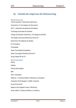 Listado de empresas de Outsourcing<br />Nivel Veracruz<br />Technit solutions- Facturación electrónica <br />Corporativo en Tecnologías de Información<br />ACTI – Desarrollo de sistemas informáticos<br />Tecnología Avanzada de Córdoba<br />Colegio de Estudios Científicos y Tecnológicos del EDO<br />Tecnología y Servicios Mexicanos SA de CV<br />Soluciones Tecnológicas de Xalapa<br />ST Consulting<br />Proyectatek <br />Itzaes Tecnologías Energéticas<br />Itzaes Tecnología Hidráulica SA de CV<br />Grupo Saytel SA de CV<br />Nivel nacional<br />Neoris<br />Softeck<br />Infosys technologies<br />IBM<br />Patni / Querétaro <br />Stefanini  // Ciudad de México, Monterrey y Querétaro<br />Hexaware (Technologies) // Saltillo, Coahuila<br />Grupo Prominente <br />Nagarro (the brightest minds) // Monterrey<br />Grupo ASSA // Ciudad de México y monterrey<br />Nivel Latinoamérica<br />TATA<br />HCL TECNHNOLOGIES<br />Cmp Braxis (Brasil)<br />Unisys (imagine it. Done.)<br />Oracle<br />Stefanini (IT solutions)<br />Neoris<br />Softeck<br />Scicom <br />Ci&T<br />Grupo Prominente//  Argentina, Colombia, Perú y Chile<br />Globant (we are ready) // Buenos Aires<br />Grupo ASSA<br />Fuente: Global Outsourcing 100 Rising Stars<br />Perfil de empresas<br />1853565137795<br />Softtek es un proveedor global de soluciones de TI y procesos de negocio, integrada por cerca de 6,000 colaboradores y 30 oficinas en Norteamérica, Latinoamérica, Europa y Asia. Cuenta con 9 Centros Globales de Entrega en México, China, Brasil, Argentina y España. Softtek ofrece soluciones redituables y de alta calidad a corporaciones líderes en más de 20 países, empleando modelos de entrega de servicios en sitio, on-shore, offshore o a través del modelo Global Nearshore™, marca registrada de Softtek. Creador y líder de la industria nearshore, Softtek es el proveedor independiente de servicios de TI más grande de Latinoamérica.<br />El mercado identificó inicialmente el concepto nearshore con los servicios de TI provistos desde Canadá y México hacia clientes en Estados Unidos. Más adelante el uso del término evolucionó hasta describir todos los servicios de outsourcing provistos desde zonas cercanas geográficamente a la del cliente final (por ejemplo, describiendo los servicios desde países de Europa del Este hacia Europa Occidental). Algunos analistas lo describen actualmente como servicios que son entregados desde un país adyacente o cercano al destino final.<br />La propuesta de valor original de nearshore (o nearshore 1.0, según nuestro white paper “Nearshore Goes Global”) está basada en los siguientes beneficios al cliente:<br />Proximidad y misma zona horaria <br />Compatibilidad cultural y facilidad para hacer negocios <br />Ahorros en costos <br />En Softtek se preocupan por reducir la complejidad de la administración de servicios de TI, optimizar costos y apoyar la globalización de las operaciones de TI y BPO, contribuyendo a evolucionar los negocios de nuestros clientes.<br />Los principales servicios que ofrece son:<br />Servicios Relacionados a Aplicaciones. <br />BPO (Outsourcing de Procesos de Negocios)<br />Soporte de Infraestructura de TI. <br />Productos de Software y servicios relacionados. <br />63436536830<br />Propuesta de valor:<br />Reducción de la Complejidad en la Administración de Servicios de TI <br />Consolidar el portafolio de aplicaciones nuevas y legadas en único equipo de trabajo <br />Asegurar que el comportamiento de las aplicaciones críticas sea predecible y su operación, ininterrumpida <br />Reducir la multiplicidad de proveedores y apalancar las fortalezas de un socio de negocios sólido y flexible, con alcance global <br />Monitorear los acuerdos de niveles de servicios, y no los horarios de entrada y salida <br />Globalización de Operaciones de TI y BPO<br />Incrementar la capacidad de competir en la economía mundial, apoyándose en un socio de negocios global <br />Operar bajo estándares de clase mundial a nivel local, regional y global, sin importar la naturaleza de sus necesidades <br />Recibir el servicio desde la ubicación geográfica que haga más sentido para su negocio, no para sus vendedores <br />Apoyarse en el exhaustivo conocimiento de Softtek de las peculiaridades de los mercados de Norteamérica y Latinoamérica. Soportar las operaciones europeas y asiáticas de su empresa a través del modelo Near Shore® <br />Aprovechar la “cercanía global”. Administrar las operaciones del día, de día, sin importar en qué parte del mundo se requiera esa modalidad <br />Mejorar el tiempo de respuesta a sus necesidades teniendo siempre cerca a su equipo de trabajo <br />Optimización de costos<br />Reducir el Costo Total del Servicio, reducir costos indirectos y apalancar ubicaciones con menores costos <br />Optimizar procesos, consolidar funciones, reducir defectos y evolucionar de forma constante los Acuerdos de Nivel de Servicio <br />Habilitar a su gente para que alcance su más alto potencial. Realizar la tarea correcta desde el lugar apropiado <br />Optimizar el uso de la tecnología. Acelerar nuevas implementaciones de tecnología asegurando su efectividad <br />Apoyar la evolución del negocio <br />Apoyar iniciativas de globalización <br />Acelerar la implementación, personalización y puesta en marcha de las aplicaciones de su empresa con el mayor ROI posible <br />Construir una plataforma para el futuro. Implementar aplicaciones sólidas y los procesos necesarios para soportarlas <br />Maximizar el conocimiento del negocio. Asegurar los recursos apropiados para las tareas de negocio de valor. Extraer la lógica de negocios contenida en sus aplicaciones legadas <br />En 2002 Softtek introdujo otro concepto alrededor de las oferta de outsourcing, el “Costo Total de Iniciativa” o TCE (por “Total Cost of Engagement”), como una metodología para evaluar los gastos totales de las iniciativas offshore, mostrando la competitividad en costos de un modelo nearshore maduro, aun cuando se la compara contra modelos offshore altamente eficientes en costos.<br />Aunque las tarifas por hora de las ubicaciones nearshore tienden a ser ligeramente más elevadas que las de locaciones de más bajos salarios, el costo total estas ofertas termina siendo similar o menor que las de las iniciativas offshore, gracias a la eficiencia que se logra al trabajar en un destino cercano a los Estados Unidos y en la misma zona horaria. A través del uso de un proceso maduro y disciplinado, el modelo Near Shore® es mucho más eficiente en el logro de porcentajes altos de trabajo desde la ubicación económica respecto a los modelos offshore. Cabe señalar que es necesario un proceso maduro y disciplinado para lograr altos niveles de apalancamiento nearshore.<br />Desde el primer momento nos dimos cuenta que la competitividad de costos del modelo Near Shore® dependía de tener una gran parte del equipo trabajando en la ubicación nearshore. No obstante, para poder hacerlo posible, tuvimos que apoyarnos en fuertes procesos, así como en una rigurosa disciplina. Desde diciembre de 2007, hemos mantenido un promedio por encima del 90% de trabajo desempeñado en el sitio de menor costo, lo que representa enormes ahorros para nuestros clientes.<br />En 2007, Softtek bosquejó su visión de la evolución del modelo Near Shore® hacia un modelo de entrega verdaderamente global, con la publicación del white paper “Nearshore 2.0: Nearshore Goes Global”, en el cual establecimos que las compañías nearshore podrán “abrir ubicaciones globales fuera de la ‘zona de confort nearshore’”. Esto significa la expansión no sólo dentro de los mercados primarios, sino también la apertura de centros de entrega en lugares del mundo que ofrezcan una mayor variedad de talento y mayor escala. En agosto del mismo año, Softtek adquirió I.T. UNITED, proveedor líder de desarrollo de software y servicios de outsourcing con operaciones en Beijing, Shanghai, Xiamen y Xi'an en China. Este gran paso permitió a Softtek expandir su zona geográfica de servicios globales y complementar su cobertura en Europa y América con el componente asiático.<br />Tras más de una década de historia de Near Shore®, Softtek ha evolucionado su propuesta de valor: partiendo de la entrega de servicios desde ubicaciones cercanas a las de los grandes usuarios de servicios, la propuesta evolucionó hasta conformar una oferta que ayuda a clientes grandes y medianos a globalizar sus operaciones TI, a reducir la complejidad de la administración de servicios, a optimizar los costos de operación y a evolucionar los negocios de los clientes.<br />161544043180<br />Neoris es una compañía global de consultoría de negocios y de TI. Establece relaciones de largo plazo con sus clientes, ayudándolos a mejorar su desempeño durante cada una de las diferentes etapas del negocio. Su modelo global de entrega, junto con nuestros servicios especializados de TI, le permiten innovar, construir, implementar y operar soluciones de negocio que son a la vez prácticas y visionarias.   La esencia de sus conocimientos define lo que hacen: <br />Innovar convirtiendo ideas nuevas en realidades. <br />Construir e implementar soluciones a partir del trabajo de sus empleados como integrantes de los equipos de sus clientes. Este enfoque único les permite un acceso directo al negocio de sus clientes y no sólo a su área de tecnología. <br />La entrega exitosa de un proyecto es sólo el primer paso de una asociación de largo plazo con sus clientes. Tienen el conocimiento y experiencia para operar las soluciones que entregan, asegurando la generación de valor para sus clientes. <br />Hoy en día, Neoris es la mayor compañía de consultoría en TI e integración de sistemas en México, y la segunda en América Latina, de acuerdo con IDC. En 2009, Neoris fue clasificada como Líder en América Latina en el Global Services 100 que lista los proveedores de servicios de tecnologías de la información con mejores resultados.<br />Con sede principal en Miami, Florida, Neoris tiene operaciones en Estados Unidos, Europa, América Latina, África y Medio Oriente.<br />Sus prácticas incluyen:<br />Consultoría de Negocios<br />Consultoría empresarial de valor agregado<br />Integración Post-Merger<br />Consultoría de procesos<br />Tecnología<br />Arquitectura empresarial<br />Manejo de información<br />Soluciones de aprendizaje<br />Oracle<br />SAP<br />Ingeniería de Software<br />Outsourcing <br />Manejo de aplicaciones<br />BPO (Outsourcing de Procesos de Negocios)<br />Centros de contacto<br />Manejo de infraestructura<br />Software como servicios (SAAS)<br />Desarrollo de Software<br />Pruebas a sistemas<br />Ventaja competitiva<br />El concepto de “Visionarios Prácticos” califica el tipo de compañía de consultoría que son y contribuye a comunicar su visión. <br />Somos visionarios porque nos enfocamos en las más innovadoras y avanzadas tendencias en negocios y tecnología.<br />La porción práctica de nuestro posicionamiento deriva de nuestra capacidad única para prestar servicios de consultoría y outsourcing de clase mundial y con efectividad de costos.<br />Modelo de Go to Market<br />Nuestro Modelo para atacar el mercado fue construido pensando en el modo más eficaz de servir a nuestros clientes. Dependiendo de sus necesidades específicas, organizamos nuestras prácticas alineadas con las diferentes industrias y áreas de destreza. Constituimos nuestros equipos de consultoría orientados al cliente combinando integrantes de nuestros equipos de Tecnologías Emergentes y Prácticas Globales y de Áreas de Conocimiento e Industria. <br />Nearshore Outsourcing<br />Para algunas empresas, uno de los beneficios del offshoring es el factor 24 horas, que resulta de estar en zonas horarias diferentes. El otro lado de la moneda es que existe poca o ninguna oportunidad para que las empresas trabajen en conjunto con su socia internacional debido a la diferencia de horario. Con el nearshoring, la ventaja de la cercanía es mucho más que trabajar cerca o en la misma zona horaria. Para los proyectos que exijen una interacción cercana con la empresa y sus socios externos, el nearshoring es una excelente solución que implica en costos de viaje más baratos y menos tiempo de viaje, como ventaja adicional.<br />En el mundo frenético de hoy, las organizaciones están trabajando sobretiempo para maximizar las eficiencias en todo el mundo. La mayoría de las empresas han iniciado ya el proceso o están analizando seriamente los beneficios del nearshoring.<br />Alianzas con diferentes proveedores de tecnología<br />Neoris construye alianzas con los más importantes proveedores de tecnología, para garantizar que poden ofrecer a sus clientes las mejores soluciones posibles para sus necesidades de negocios. Tienen relaciones sólidas y de larga data con diversos proveedores de aplicaciones empresariales. Entre ellos figuran los siguientes:<br />     <br />Análisis comparativo Softtek VS Neoris (Productos y Servicios)<br />COMPARACIÓN DE ORGANIZACIONES NEORISSOFTTEKSERVICIOSTelecomunicaciones/tecnologíaDesarrollo de la estrategia de contenido, productos IP y definición del mapa de ruta correspondiente.Implementación concedida en outsourcing y mantenimiento de aplicacionesDesarrollo de aplicaciones para un eficiente billing y reporte de costointegración postmergerCreación de interfaces claras entre procesos de negocios interdependientes con la definición de un esquema de gestión de gobierno adecuado.Introducción rápida de innovaciones en la empresa.Alineación de los recursos de TI con las necesidades del negocio.consultoría de procesosRevisar y ajustar los indicadores de ROI Tener acceso a mejores prácticas empresariales y benchmarks pertinentes a la industria. Establecer y/o revisar los indicadores de gestión para determinar el nivel de calidad de los procesos. tecnologíaInfraestructura, alineado con el departamento de Operaciones de TI en su misión de reducir costo, mejorar el servicio y la administración del riesgo constantemente y evolucionar con los requerimientos del negocioSAP, optimizando la forma de implementar SAP NetWeaver y maximizando el valor de su ERPAplicaciones, habilitando la agilidad del negocio por utilizar las herramientas y componentes técnicos adecuados.Servicios relacionados a aplicaciones:Desarrollo de Aplicaciones Software Testing y Aseguramiento de Calidad Servicios SAP Soporte y mantenimiento de Aplicaciones Seguridad de AplicacionesServicios administrados de soporte de infraestructura de TI:Servicio de soporte a usuarios finales Soporte a servidores y datacomSoporte a procesos de TI de negocios.productosArquitectura de aplicaciones Arquitectura Orientada a Servicios (SOA) Arquitectura SAP  Gestión de la Información Integración de Plataforma (Pi, MDM, EP) Productos de software y servicios asociadosSAP Informática Cognos Savvion<br />Como podemos constatar hay varios servicios y producto que podemos obtener por medio de oursoursing. Las organizaciones antes mencionadas proporcionan una gran variedad de servicios y productos que son de alto requerimiento en el mercado actual para que las empresas que desean subsistir y avanzar tecnológicamente lo hagan partir de la contratación de estas. Así mismo las empresas contratan equipos de consultores, por diversas razones. Una de ellas es la configuración del hardware, instalación y mantenimiento. Las empresas que están iniciando siempre necesitan a alguien para configurar sus sistemas informáticos y conectarlos a las redes locales y a Internet.<br />Este  nuevo mercado es muy amplio pero su competencia dentro de él es muy constante puesto que se debe ter no lo mejor y más nuevo junto con las metodologías a utilizar para la automatización, capacitación, etc., la mayoría de las organizaciones veracruzanas no presentan problemas técnicos para competir en el mercado internacional el único problema es que tienen  es que no cuentan con el suficiente capital de inversión realizar los servicio lejos de su localización. También no se puede comparar la gran calidad del servicio que presta NEORIS con los prestados por las organizaciones veracruzanas.<br />El mercado en Veracruz se encuentra en constante movimiento, los clientes dependen de varias empresas para realizar los procesos de ti en su empresa. Los principales exigencias del mercado son la tecnología y las telecomunicaciones así como la consultoría de procesos puesto que aquí dentro podemos encontrar la solución al miedo de los empresarios para invertir en nuevas tecnologías que tienen el propósito de mejora el nivel productivo de la empresa, el ROI es solo una parte de la consultoría de procesos solo es el primer paso que deben dar las Pymes en el estado de Veracruz.<br />En Veracruz los servicios muchas veces no los encontramos todos en una organización ya que estas se enfocan hacia un solo tipo de servicios  de tecnología ya sea instalación y capacitación de maquinaria, creación de páginas web he instalación de servidores, por comentar algo, puesto que ninguna de las empresas encontradas en Veracruz cuenta con todos los servicios ya que esto les requeriría muchos más recursos de inversión los cuales no son capaces conseguir. No quiero decir que estos servicios no se consiguen en Veracruz solo que hay que hacer varis contrataciones para conseguir todo lo que requiere para crear una empresa altamente competente en el mercado.<br />