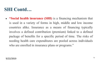 SHI Contd…
● “Social health insurance (SHI) is a financing mechanism that
is used in a variety of forms in high, middle and low income
countries alike. Insurance as a means of financing typically
involves a defined contribution (premium) linked to a defined
package of benefits for a specific period of time. The risks of
needing health care expenditures are pooled across individuals
who are enrolled in insurance plans or programs.”
9/22/2019 10
 