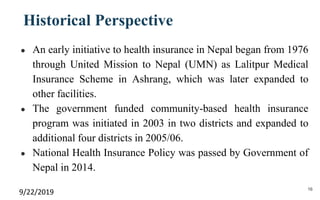 Historical Perspective
● An early initiative to health insurance in Nepal began from 1976
through United Mission to Nepal (UMN) as Lalitpur Medical
Insurance Scheme in Ashrang, which was later expanded to
other facilities.
● The government funded community-based health insurance
program was initiated in 2003 in two districts and expanded to
additional four districts in 2005/06.
● National Health Insurance Policy was passed by Government of
Nepal in 2014.
9/22/2019 16
 
