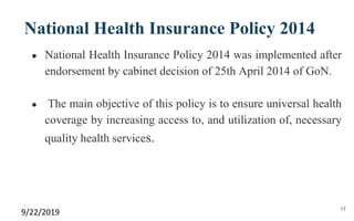 National Health Insurance Policy 2014
● National Health Insurance Policy 2014 was implemented after
endorsement by cabinet decision of 25th April 2014 of GoN.
● The main objective of this policy is to ensure universal health
coverage by increasing access to, and utilization of, necessary
quality health services.
9/22/2019 17
 