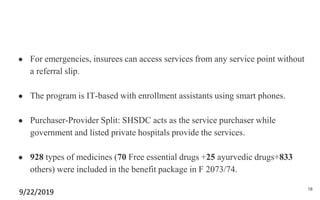 ● For emergencies, insurees can access services from any service point without
a referral slip.
● The program is IT-based with enrollment assistants using smart phones.
● Purchaser-Provider Split: SHSDC acts as the service purchaser while
government and listed private hospitals provide the services.
● 928 types of medicines (70 Free essential drugs +25 ayurvedic drugs+833
others) were included in the benefit package in F 2073/74.
9/22/2019 18
 