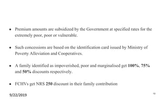 ● Premium amounts are subsidized by the Government at specified rates for the
extremely poor, poor or vulnerable.
● Such concessions are based on the identification card issued by Ministry of
Poverty Alleviation and Cooperatives.
● A family identified as impoverished, poor and marginalised get 100%, 75%
and 50% discounts respectively.
● FCHVs get NRS 250 discount in their family contribution
9/22/2019 19
 