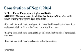 Constitution of Nepal 2014
9/22/2019 20
In ‘Part Three: Fundamental Rights and Duties
ARTICLE 35 has provision for right to free basic health services under
which following provisions have been made
•Every citizen shall have the right to free basic health services from the State,
and no one shall be deprived of emergency health services
•Every person shall have the right to get information about his or her medical
treatment.
•Every citizen shall have equal access to health services.
 