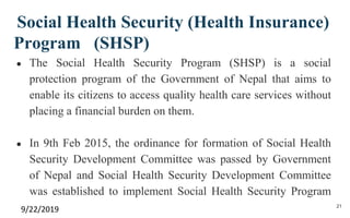 Social Health Security (Health Insurance)
Program (SHSP)
● The Social Health Security Program (SHSP) is a social
protection program of the Government of Nepal that aims to
enable its citizens to access quality health care services without
placing a financial burden on them.
● In 9th Feb 2015, the ordinance for formation of Social Health
Security Development Committee was passed by Government
of Nepal and Social Health Security Development Committee
was established to implement Social Health Security Program
9/22/2019 21
 