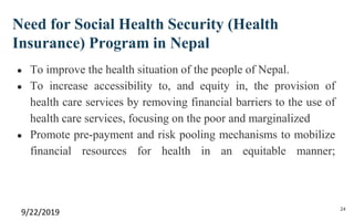 Need for Social Health Security (Health
Insurance) Program in Nepal
● To improve the health situation of the people of Nepal.
● To increase accessibility to, and equity in, the provision of
health care services by removing financial barriers to the use of
health care services, focusing on the poor and marginalized
● Promote pre-payment and risk pooling mechanisms to mobilize
financial resources for health in an equitable manner;
9/22/2019 24
 