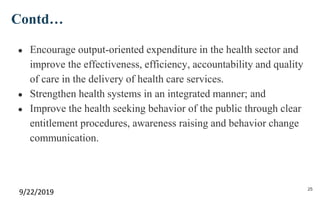 Contd…
● Encourage output-oriented expenditure in the health sector and
improve the effectiveness, efficiency, accountability and quality
of care in the delivery of health care services.
● Strengthen health systems in an integrated manner; and
● Improve the health seeking behavior of the public through clear
entitlement procedures, awareness raising and behavior change
communication.
9/22/2019 25
 