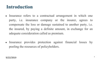 Introduction
● Insurance refers to a contractual arrangement in which one
party, i.e. insurance company or the insurer, agrees to
compensate the loss or damage sustained to another party, i.e.
the insured, by paying a definite amount, in exchange for an
adequate consideration called as premium.
● Insurance provides protection against financial losses by
pooling the resources of policyholders.
9/22/2019 3
 
