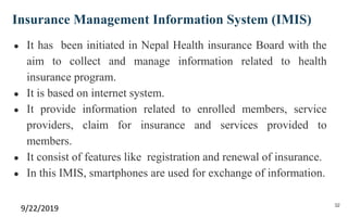 Insurance Management Information System (IMIS)
● It has been initiated in Nepal Health insurance Board with the
aim to collect and manage information related to health
insurance program.
● It is based on internet system.
● It provide information related to enrolled members, service
providers, claim for insurance and services provided to
members.
● It consist of features like registration and renewal of insurance.
● In this IMIS, smartphones are used for exchange of information.
9/22/2019 32
 