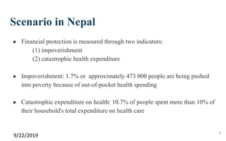 Scenario in Nepal
● Financial protection is measured through two indicators:
(1) impoverishment
(2) catastrophic health expenditure
● Impoverishment: 1.7% or approximately 473 000 people are being pushed
into poverty because of out-of-pocket health spending
● Catastrophic expenditure on health: 10.7% of people spent more than 10% of
their household's total expenditure on health care
9/22/2019 7
 