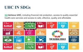 UHC IN SDGs
3.8 Achieve UHC, including financial risk protection, access to quality essential
health-care services and access to safe, effective, quality and affordable
essential medicines and vaccines for all by 2030.
9/22/2019 8
 