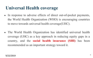 Universal Health coverage
● In response to adverse effects of direct out-of-pocket payments,
the World Health Organization (WHO) is encouraging countries
to move towards universal health coverage(UHC).
● The World Health Organization has identified universal health
coverage (UHC) as a key approach in reducing equity gaps in a
country, and the social health insurance (SHI) has been
recommended as an important strategy toward it.
9/22/2019 9
 