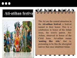 Ati-atihan festival
The Ati are the central attraction in
the Ati-atihan festival, a festival
named in their honor. This is a
celebration in honor of the Infant
Jesus, the town's patron. Ati-
Atihan, observed in honor of the
Child Jesus. Ati-atihan means
'making like Atis,' that is,
pretending to be like the aboriginal
natives that once inhabited Aklan.
 