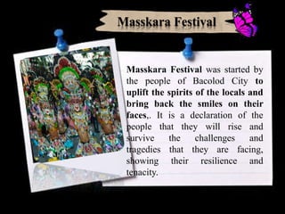 Masskara Festival was started by
the people of Bacolod City to
uplift the spirits of the locals and
bring back the smiles on their
faces,. It is a declaration of the
people that they will rise and
survive the challenges and
tragedies that they are facing,
showing their resilience and
tenacity.
Masskara Festival
 