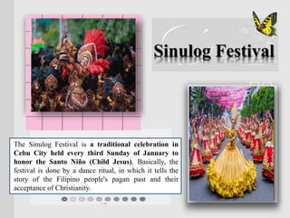 The Sinulog Festival is a traditional celebration in
Cebu City held every third Sunday of January to
honor the Santo Niño (Child Jesus). Basically, the
festival is done by a dance ritual, in which it tells the
story of the Filipino people's pagan past and their
acceptance of Christianity.
Sinulog Festival
 