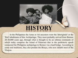 In the Philippines the Aetas or Ati ancestors were the 'aboriginals' or the
'first' inhabitants of this Archipelago. They most probably arrived from Borneo
20-30,000 years ago, through what is thought to be an isthmus (remnants of
which today comprise the island of Palawan) that in the prehistoric epoch
connected the Philippine archipelago to Borneo via a land bridge. According to
some oral traditions, they also predate the Bisaya, who now inhabit most of the
Visayas.
HISTORY
 