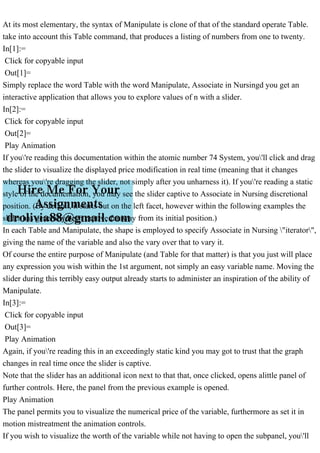 At its most elementary, the syntax of Manipulate is clone of that of the standard operate Table.
take into account this Table command, that produces a listing of numbers from one to twenty.
In[1]:=
Click for copyable input
Out[1]=
Simply replace the word Table with the word Manipulate, Associate in Nursingd you get an
interactive application that allows you to explore values of n with a slider.
In[2]:=
Click for copyable input
Out[2]=
Play Animation
If you're reading this documentation within the atomic number 74 System, you'll click and drag
the slider to visualize the displayed price modification in real time (meaning that it changes
whereas you're dragging the slider, not simply after you unharness it). If you're reading a static
style of the documentation, you may see the slider captive to Associate in Nursing discretional
position. (By default, it starts out on the left facet, however within the following examples the
slider has generally been captive faraway from its initial position.)
In each Table and Manipulate, the shape is employed to specify Associate in Nursing "iterator",
giving the name of the variable and also the vary over that to vary it.
Of course the entire purpose of Manipulate (and Table for that matter) is that you just will place
any expression you wish within the 1st argument, not simply an easy variable name. Moving the
slider during this terribly easy output already starts to administer an inspiration of the ability of
Manipulate.
In[3]:=
Click for copyable input
Out[3]=
Play Animation
Again, if you're reading this in an exceedingly static kind you may got to trust that the graph
changes in real time once the slider is captive.
Note that the slider has an additional icon next to that that, once clicked, opens alittle panel of
further controls. Here, the panel from the previous example is opened.
Play Animation
The panel permits you to visualize the numerical price of the variable, furthermore as set it in
motion mistreatment the animation controls.
If you wish to visualize the worth of the variable while not having to open the subpanel, you'll
 